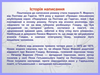 Поштовхом до написання роману стала подорож П. Мирного
від Полтави до Гадяча. 1874 року у журналі «Правда» письменник
опублікував нарис «Подоріжжя од Полтави до Гадяча», який і був
покладений в основу роману. Почута від візника розповідь про
«відомого чи не на всю губернію розбишаку» Гнидку, що був
засуджений на каторжні роботи, зосталася в пам'яті, «як
здоровенний іржавий цвях, забитий в білу стіну його споминів».
Найбільше ж дивувало Панаса Мирного те, що люди не засуджували
вчинків Гнидки, а навпаки співчували йому, називали його
нещасним чоловіком.
Робота над романом тривала чотири роки: з 1872 до 1875.
Немає жодних свідчень про те, чи збирав Панас Мирний додаткові
відомості про Василя Гнидку. Вочевидь, головний персонаж твору
— Нечипір Вареник (Чіпка) — вигаданий персонаж, якого автор
поселив у селі Піски Гетьманського повіту на Полтавщині. Село
Піски існувало насправді, проте знаходилося воно у Гадяцькому
повіті, а Гетьманський — вигаданий письменником.
Історія написання
 
