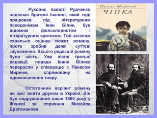 Рукопис повісті Рудченко
надіслав братові Іванові, який тоді
працював під літературним
псевдонімом Іван Білик, був
відомим фольклористом і
літературним критиком. Той загалом
схвально оцінив сюжет роману,
проте зробив деякі суттєві
зауваження. Всього редакцій роману
було шість. Уже після третьої
редакції, поради Івана Білика
переросли у співпрацю з Панасом
Мирним, спрямовану на
вдосконалення твору.
Остаточний варіант роману
не зміг вийти друком в Україні. Він
був надрукований лише 1880 року у
Женеві за сприяння Михайла
Драгоманова.
 