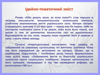 Ідейно-тематичний зміст
Роман «Хіба ревуть воли, як ясла повні?» став першою в
нашому письменстві монументальною селянською епопеєю,
усебічним змалюванням життя українського села. Автори сміливо
утверджують важливу в усі віки ідею — народ жив би мирно, якби не
нестерпне гноблення (воли б не ревли, якби ясла були повні), але
разом із тим за допомогою насильства світ не вдосконалиш.
Відповідаючи на зло злом, людина лише посилює його й замикає в
коло, з якого немає виходу.
Сучасні літературознавці визначають тему роману як
зображений на широкому суспільному тлі життєпис злочинця Чіпки
від його народження до ув'язнення на каторгу. Цікаво, що в
радянських підручниках і посібниках дещо інакше формулювали
тему цього твору: «Зображення життя та боротьби українського
селянства проти соціального гноблення, зокрема кріпосництва та
його залишків, напередодні й під час проведення реформ, що
розпочалися 1861 р.».
 