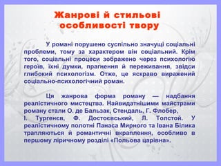 Жанрові й стильові
особливості твору
У романі порушено суспільно значущі соціальні
проблеми, тому за характером він соціальний. Крім
того, соціальні процеси зображено через психологію
героїв, їхні думки, прагнення й переживання, звідси
глибокий психологізм. Отже, це яскраво виражений
соціально-психологічний роман.
Ця жанрова форма роману — надбання
реалістичного мистецтва. Найвидатнішими майстрами
роману стали О. де Бальзак, Стендаль, Г. Флобер,
І. Тургенєв, Ф. Достоєвський, Л. Толстой. У
реалістичному полотні Панаса Мирного та Івана Білика
трапляються й романтичні вкраплення, особливо в
першому ліричному розділі «Польова царівна».
 