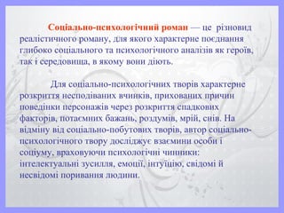 Соціально-психологічний роман — це різновид
реалістичного роману, для якого характерне поєднання
глибоко соціального та психологічного аналізів як героїв,
так і середовища, в якому вони діють.
Для соціально-психологічних творів характерне
розкриття несподіваних вчинків, прихованих причин
поведінки персонажів через розкриття спадкових
факторів, потаємних бажань, роздумів, мрій, снів. На
відміну від соціально-побутових творів, автор соціально-
психологічного твору досліджує взаємини особи і
соціуму, враховуючи психологічні чинники:
інтелектуальні зусилля, емоції, інтуїцію, свідомі й
несвідомі поривання людини.
 