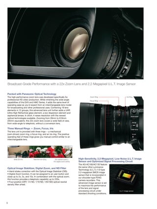 3
Broadcast-Grade Performance with a 22x Zoom Lens and 2.2-Megapixel U.L.T. Image Sensor
Packed with Panasonic Optical Technology
The high-performance zoom lens was developed specifically for
professional HD video production. While inheriting the wide-angle
capabilities of the DVX and HMC Series, it adds the same level of
operating ease as you'd expect from an interchangeable lens model
for broadcasting and other professional uses. Combining 18 lens
elements in 12 groups, this advanced lens unit further adds a UHR
(Ultra High Refractive) glass element, a low dispersion element and
aspherical lenses. In short, it raises resolution with the newest
optical technologies available. Zooming from 28mm to 616mm
(35mm equivalent), this 22x zoom lens covers a wide field of view,
from wide-angle to telephoto, without a conversion lens.
Three Manual Rings — Zoom, Focus, Iris
The lens unit is provided with three rings -- a mechanical
(cam-driven) zoom ring, a focus ring, and an iris ring. The positive
operating feel of these rings gives you manual control similar to an
interchangeable lens.
Optical Image Stabilizer, Digital Zoom, and ND Filter
• Hand-shake correction with the Optical Image Stabilizer (OIS).
• Digital Zoom function. It can be assigned to an user button and
close up to 2x, 5x, and 10x. In combination with the optical zoom,
this function provides a telephoto capability up to 220x.
• Four-position (OFF, 1/4 ND, 1/16 ND, 1/64 ND) optical neutral
density filter wheel.
High-Sensitivity, 2.2-Megapixel, Low-Noise U.L.T. Image
Sensor and Optimized Signal Processing Circuit
The AG-AC160/AC130 feature
the same Ultra Luminance
Technology (U.L.T.) 1/3-type
2.2-megapixel 3MOS image
sensor that is incorporated in
our shoulder-type P2HD
camera recorders. This
advanced image sensor is set
to maximize the performance
of the lens and signal
processing circuit under
standard shooting conditions.
U.L.T. image sensor
Wide 28 mm Tele 616 mm (22x) 22x optical zoom x
10x digital zoom (220x)
Focus Ring
Zoom Ring Iris Ring
 