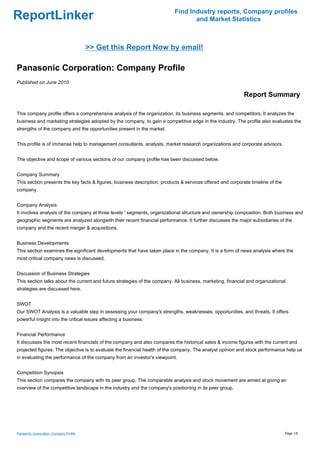 Find Industry reports, Company profiles
ReportLinker                                                                      and Market Statistics



                                         >> Get this Report Now by email!

Panasonic Corporation: Company Profile
Published on June 2010

                                                                                                            Report Summary

This company profile offers a comprehensive analysis of the organization, its business segments, and competitors. It analyzes the
business and marketing strategies adopted by the company, to gain a competitive edge in the industry. The profile also evaluates the
strengths of the company and the opportunities present in the market.


This profile is of immense help to management consultants, analysts, market research organizations and corporate advisors.


The objective and scope of various sections of our company profile has been discussed below.


Company Summary
This section presents the key facts & figures, business description, products & services offered and corporate timeline of the
company.


Company Analysis
It involves analysis of the company at three levels ' segments, organizational structure and ownership composition. Both business and
geographic segments are analyzed alongwith their recent financial performance. It further discusses the major subsidiaries of the
company and the recent merger & acquisitions.


Business Developments
This section examines the significant developments that have taken place in the company. It is a form of news analysis where the
most critical company news is discussed.


Discussion of Business Strategies
This section talks about the current and future strategies of the company. All business, marketing, financial and organizational
strategies are discussed here.


SWOT
Our SWOT Analysis is a valuable step in assessing your company's strengths, weaknesses, opportunities, and threats. It offers
powerful insight into the critical issues affecting a business.


Financial Performance
It discusses the most recent financials of the company and also compares the historical sales & income figures with the current and
projected figures. The objective is to evaluate the financial health of the company. The analyst opinion and stock performance help us
in evaluating the performance of the company from an investor's viewpoint.


Competition Synopsis
This section compares the company with its peer group. The comparable analysis and stock movement are aimed at giving an
overview of the competitive landscape in the industry and the company's positioning in its peer group.




Panasonic Corporation: Company Profile                                                                                           Page 1/5
 