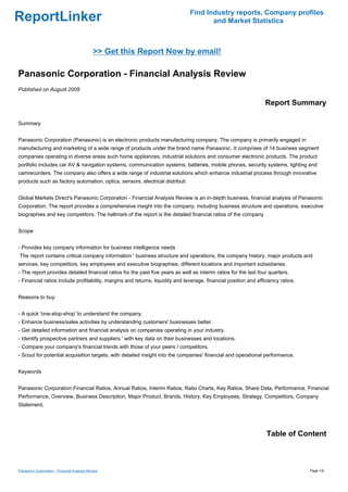 Find Industry reports, Company profiles
ReportLinker                                                                          and Market Statistics



                                              >> Get this Report Now by email!

Panasonic Corporation - Financial Analysis Review
Published on August 2009

                                                                                                                  Report Summary

Summary


Panasonic Corporation (Panasonic) is an electronic products manufacturing company. The company is primarily engaged in
manufacturing and marketing of a wide range of products under the brand name Panasonic. It comprises of 14 business segment
companies operating in diverse areas such home appliances, industrial solutions and consumer electronic products. The product
portfolio includes car AV & navigation systems, communication systems, batteries, mobile phones, security systems, lighting and
camrecorders. The company also offers a wide range of industrial solutions which enhance industrial process through innovative
products such as factory automation, optics, sensors, electrical distributi


Global Markets Direct's Panasonic Corporation - Financial Analysis Review is an in-depth business, financial analysis of Panasonic
Corporation. The report provides a comprehensive insight into the company, including business structure and operations, executive
biographies and key competitors. The hallmark of the report is the detailed financial ratios of the company


Scope


- Provides key company information for business intelligence needs
The report contains critical company information ' business structure and operations, the company history, major products and
services, key competitors, key employees and executive biographies, different locations and important subsidiaries.
- The report provides detailed financial ratios for the past five years as well as interim ratios for the last four quarters.
- Financial ratios include profitability, margins and returns, liquidity and leverage, financial position and efficiency ratios.


Reasons to buy


- A quick 'one-stop-shop' to understand the company.
- Enhance business/sales activities by understanding customers' businesses better.
- Get detailed information and financial analysis on companies operating in your industry.
- Identify prospective partners and suppliers ' with key data on their businesses and locations.
- Compare your company's financial trends with those of your peers / competitors.
- Scout for potential acquisition targets, with detailed insight into the companies' financial and operational performance.


Keywords


Panasonic Corporation,Financial Ratios, Annual Ratios, Interim Ratios, Ratio Charts, Key Ratios, Share Data, Performance, Financial
Performance, Overview, Business Description, Major Product, Brands, History, Key Employees, Strategy, Competitors, Company
Statement,




                                                                                                                  Table of Content



Panasonic Corporation - Financial Analysis Review                                                                                  Page 1/4
 