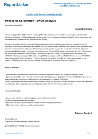 Find Industry reports, Company profiles
ReportLinker                                                                     and Market Statistics



                                        >> Get this Report Now by email!

Panasonic Corporation - SWOT Analysis
Published on August 2009

                                                                                                           Report Summary

Panasonic Corporation - SWOT Analysis company profile is the essential source for top-level company data and information.
Panasonic Corporation - SWOT Analysis examines the company's key business structure and operations, history and products, and
provides summary analysis of its key revenue lines and strategy.


Panasonic Corporation (Panasonic) is one of the largest electronic product manufacturers in the world, comprised of over 622
companies. The company manufactures and markets audio and video equipment; information and communications equipment; home
appliances; and components and devices. The company primarily operates in Japan. It is headquartered in Osaka, Japan and
employs about 292,250 people. The company recorded revenues of JPY7,765,507 million (approximately $77,655.1 million) during
the financial year ended March 2009 (FY2009), a decrease of 14.4% over FY2008. The operating profit of the company was
JPY72,873 million (approximately $728.7 million) during FY2009, a decrease of 86% over FY2008. The net loss was JPY378,961
million (approximately $3,789.6 million) in FY2009, as compared to a net profit of JPY281,877 million (approximately $2,818.7
million). *the exchange rate used here is the average exchange rate for the financial year 2009: JPY1=$0.01



Scope of the Report



- Provides all the crucial information on Panasonic Corporation required for business and competitor intelligence needs
- Contains a study of the major internal and external factors affecting Panasonic Corporation in the form of a SWOT analysis as well
as a breakdown and examination of leading product revenue streams of Panasonic Corporation
-Data is supplemented with details on Panasonic Corporation history, key executives, business description, locations and subsidiaries
as well as a list of products and services and the latest available statement from Panasonic Corporation



Reasons to Purchase



- Support sales activities by understanding your customers' businesses better
- Qualify prospective partners and suppliers
- Keep fully up to date on your competitors' business structure, strategy and prospects
- Obtain the most up to date company information available




                                                                                                           Table of Content

Table of Contents:
This product typically includes the following sections:


SWOT COMPANY PROFILE: Panasonic Corporation



Panasonic Corporation - SWOT Analysis                                                                                        Page 1/4
 