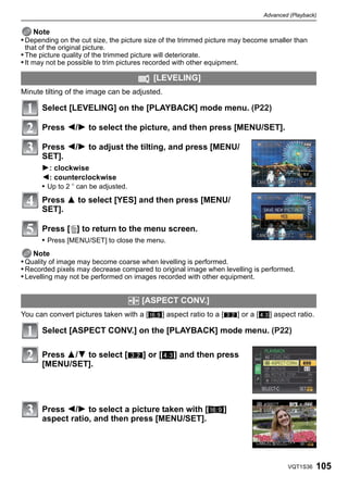 Advanced (Playback)


    Note
• Depending on the cut size, the picture size of the trimmed picture may become smaller than
 that of the original picture.
• The picture quality of the trimmed picture will deteriorate.
• It may not be possible to trim pictures recorded with other equipment.

                                           [LEVELING]
Minute tilting of the image can be adjusted.

       Select [LEVELING] on the [PLAYBACK] mode menu. (P22)

       Press 2/1 to select the picture, and then press [MENU/SET].

       Press 2/1 to adjust the tilting, and press [MENU/
       SET].
       1: clockwise
       2: counterclockwise
       • Up to 2 o can be adjusted.
       Press 3 to select [YES] and then press [MENU/
       SET].

       Press [‚] to return to the menu screen.
       • Press [MENU/SET] to close the menu.
    Note
• Quality of image may become coarse when levelling is performed.
• Recorded pixels may decrease compared to original image when levelling is performed.
• Levelling may not be performed on images recorded with other equipment.


                                      ? [ASPECT CONV.]
You can convert pictures taken with a [W] aspect ratio to a [Y] or a [X] aspect ratio.

       Select [ASPECT CONV.] on the [PLAYBACK] mode menu. (P22)

       Press 3/4 to select [Y] or [X] and then press
       [MENU/SET].




       Press 2/1 to select a picture taken with [W]
       aspect ratio, and then press [MENU/SET].




                                                                                     VQT1S36   105
 