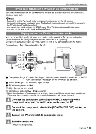Connecting to other equipment


         Playing back pictures on a TV with an SD Memory Card slot
Still pictures recorded on an SD Memory Card can be played back on a TV with an SD
Memory Card slot.
    Note
• Depending on the TV model, pictures may not be displayed on the full screen.
• Motion pictures cannot be played back. To play back motion pictures, connect the camera to
 the TV with the AV cable (supplied).
• You cannot play back pictures on SDHC cards if the TV does not support these cards.
• You may not be able to play back MultiMediaCards.

                  Playing back on the TV with component socket
You can enjoy high quality pictures and motion pictures on the TV by connecting the
camera with the TV using component cable (DMW-HDC2: optional).
Component output is output as 1080i. Connect with a TV compatible with the 1080i.
Preparations: Turn this unit and the TV off.


                                                                

              Y/G
              PB/B
              PR/R

                  L
          AUDIO
                 R
                                             
                            


1 Component Plugs: Connect the plugs to the component video input sockets on the TV
                         with same color. (Indication on the TV might be different.)
2 Audio Pin Plugs: to the audio input socket
3 TV with component socket
A Align the marks, and insert.
B Component cable (DMW-HDC2: optional)
• Check the directions of the connectors, and plug them straight in or unplug them straight out.
 (Otherwise the connectors may be bent out of shape which will cause trouble.)

      Connect the component cable B (DMW-HDC2; optional) to the
      component input and the audio input sockets on the TV.

      Connect the component cable to the [COMPONENT OUT] socket on
      the camera.

      Turn on the TV and switch to component input.

      Turn the camera on.
      • Play back the pictures.
                                                                                         VQT1S36   119
 