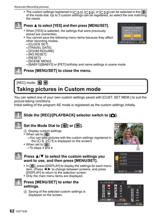 Advanced (Recording pictures)

         • The custom settings registered in [     ], [    ], or [     ] can be selected in the [ ]
           of the mode dial. Up to 3 custom settings can be registered, so select the one matching
           the needs.

         Press 3 to select [YES] and then press [MENU/SET].
         • When [YES] is selected, the settings that were previously
           stored are overwritten.
         • You cannot save the following menu items because they affect
           other recording modes.
           – [CLOCK SET]
           – [TRAVEL DATE]
           – [ZOOM RESUME]
           – [NO.RESET]
           – [RESET]
           – [SCENE MENU]
           – [BABY1]/[BABY2] or [PET] birthday and name settings in scene mode
         Press [MENU/SET] to close the menu.


     [REC] mode:

     Taking pictures in Custom mode
 You can select one of your own custom settings saved with [CUST. SET MEM.] to suit the
 picture-taking conditions.
 Initial setting of the program AE mode is registered as the custom settings initially.


         Slide the [REC]/[PLAYBACK] selector switch to [!].

         Set the Mode Dial to [          ] or [    ].
         A Display custom settings
         • When set to [ ]
           >You can take pictures with the custom settings registered in
             the [    ]. ([  ] is displayed on the screen)
         • When set to [ ]
           >To steps 3 and 4

         Press 3/4 to select the custom settings you
         want to use, and then press [MENU/SET].
         • In [   ], press [DISPLAY] to display the settings for each menu
           item. (Press 2/1 to change between screens, and press
           [DISPLAY] to return to the selection screen.
         • Only the main menu items are displayed.
         Press [MENU/SET] to enter the
         settings.
         A Saving of the selected custom settings is
           displayed on the screen.




62   VQT1S36
 