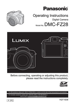 Operating Instructions
                                                                                          Digital Camera

                                                        Model No.         DMC-FZ28




    Before connecting, operating or adjusting this product,
                 please read the instructions completely.




For USA assistance, please call: 1-800-211-PANA(7262) or, contact us via the web at: http://www.panasonic.com/contactinfo

For Canadian assistance, please call: 1-800-99-LUMIX (1-800-995-8649) or
                     send e-mail to: lumixconcierge@ca.panasonic.com


P PC                                                                                                     VQT1S36
 