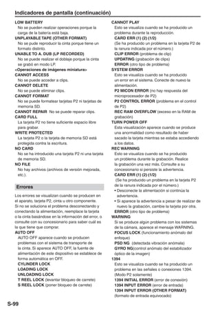 Indicadores de pantalla (continuación)
  LOW BATTERY                                           CANNOT PLAY
   No se pueden realizar operaciones porque la           Esto se visualiza cuando se ha producido un
   carga de la batería está baja.                        problema durante la reproducción.
  UNPLAYABLE TAPE (OTHER FORMAT)                         CARD ERR (1) (2) (1/2)
   No se pude reproducir la cinta porque tiene un        (Se ha producido un problema en la tarjeta P2 de
   formato distinto.                                     la ranura indicada por el número.)
  UNABLE TO A. DUB (LP RECORDED)                         CLIP ERROR (problema de clip)
   No se puede realizar el doblaje porque la cinta       UPDATING (grabación de clips)
   se grabó en modo LP.                                  ERROR (otro tipo de problema)
  <Operaciones de imágenes miniatura>                   SYSTEM ERROR
  CANNOT ACCESS                                          Esto se visualiza cuando se ha producido
   No se puede acceder a clips.                          un error en el sistema. Conecte de nuevo la
  CANNOT DELETE                                          alimentación.
   No se puede eliminar clips.                           P2 MICON ERROR (no hay respuesta del
  CANNOT FORMAT                                          microprocesador de P2)
   No se puede formatear tarjetas P2 ni tarjetas de      P2 CONTROL ERROR (problema en el control
   memoria SD.                                           de P2)
  CANNOT REPAIR No se puede reparar clips.               REC RAM OVERFLOW (exceso en la RAM de
  CARD FULL                                              grabación)
   La tarjeta P2 no tiene suficiente espacio libre      TURN POWER OFF
   para grabar.                                          Esta visualización aparece cuando se produce
  WRITE PROTECTED                                        una anormalidad como resultado de haber
   La tarjeta P2 o la tarjeta de memoria SD está         sacado la tarjeta mientras se estaba accediendo
   protegida contra la escritura.                        a los datos.
  NO CARD                                               REC WARNING
   No se ha introducido una tarjeta P2 ni una tarjeta    Esto se visualiza cuando se ha producido
   de memoria SD.                                        un problema durante la grabación. Realice
  NO FILE                                                la grabación una vez más. Consulte a su
   No hay archivos (archivos de versión mejorada,        concesionario si persiste la advertencia.
   etc.).                                                CARD ERR (1) (2) (1/2)
                                                          (Se ha producido un problema en la tarjeta P2
   Errores                                               de la ranura indicada por el número.)
                                                         • Desconecte la alimentación si continúa la
  Los errores se visualizan cuando se producen en          advertencia.
  el aparato, tarjeta P2, cinta u otro componente.       • Si aparece la advertencia a pesar de realizar de
  Si no se soluciona el problema desconectando y           nuevo la grabación, cambie la tarjeta por otra.
  conectando la alimentación, reemplace la tarjeta       ERROR (otro tipo de problema)
  o la cinta basándose en la información del error, o   WARNING
  consulte con su concesionario para saber cuál es       Si se produce algún problema con los sistemas
  la que tiene que comprar.                              de la cámara, aparece el mensaje WARNING.
  AUTO OFF                                               FOCUS LOCK (funcionamiento anómalo del
    AUTO OFF aparece cuando se producen                  enfoque)
    problemas con el sistema de transporte de            PSD NG (detectada vibración anómala)
    la cinta. Si aparece AUTO OFF, la fuente de          GYRO NG(control anómalo del estabilizador
    alimentación de este dispositivo se establece de     óptico de la imagen)
    forma automática en OFF.                            1394
    CYLINDER LOCK                                        Esto se visualiza cuando se ha producido un
    LOADING LOCK                                         problema en las señales o conexiones 1394.
    UNLOADING LOCK                                       (Modo P2 solamente)
    T REEL LOCK (levantar bloqueo de carrete)            1394 INITIAL ERROR (error de conexión)
    S REEL LOCK (poner bloqueo de carrete)               1394 INPUT ERROR (error de entrada)
                                                         1394 INPUT ERROR (OTHER FORMAT)
                                                         (formato de entrada equivocado)

S-99
 