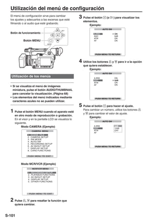 Utilización del menú de configuración
  El menú de configuración sirve para cambiar
  los ajustes y adecuarlos a las escenas que esté
                                                        3 Pulse el botón     (o    ) para visualizar los
                                                           elementos.
  filmando o al audio que esté grabando.
                                                               Ejemplo:
                                           SET
  Botón de funcionamiento

            Botón MENU
                                MENU




                                                        4 Utilice los botones    y    para ir a la opción
                                                           que quiera establecer.
                                                               Ejemplo:

   Utilización de los menús

  • Si se visualiza el menú de imágenes
    miniatura, pulse el botón AUDIO/THUMBNAIL
    para cancelar la visualización. (Página 68)
  • Los elementos del menú indicados mediante
    caracteres azules no se pueden utilizar.
                                                        5 Pulse el botón     para hacer el ajuste.

  1 Pulse el botón MENU cuando el aparato esté             Para cambiar un número, utilice los botones
                                                           y   para cambiar el valor de ajuste.
     en otro modo de reproducción o grabación.
                                                                Ejemplo:
     En el visor y en la pantalla LCD se visualiza lo
     siguiente.
          Modo CAMERA (Ejemplo)




          Modo MCR/VCR (Ejemplo)




  2 Pulse    , para resaltar la función que
     quiera cambiar.



S-101
 
