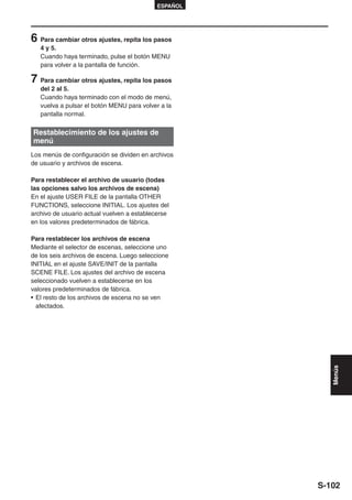 ESPAÑOL




6 Para cambiar otros ajustes, repita los pasos
   4 y 5.
   Cuando haya terminado, pulse el botón MENU
   para volver a la pantalla de función.

7 Para cambiar otros ajustes, repita los pasos
   del 2 al 5.
   Cuando haya terminado con el modo de menú,
   vuelva a pulsar el botón MENU para volver a la
   pantalla normal.

Restablecimiento de los ajustes de
menú
Los menús de configuración se dividen en archivos
de usuario y archivos de escena.

Para restablecer el archivo de usuario (todas
las opciones salvo los archivos de escena)
En el ajuste USER FILE de la pantalla OTHER
FUNCTIONS, seleccione INITIAL. Los ajustes del
archivo de usuario actual vuelven a establecerse
en los valores predeterminados de fábrica.

Para restablecer los archivos de escena
Mediante el selector de escenas, seleccione uno
de los seis archivos de escena. Luego seleccione
INITIAL en el ajuste SAVE/INIT de la pantalla
SCENE FILE. Los ajustes del archivo de escena
seleccionado vuelven a establecerse en los
valores predeterminados de fábrica.
• El resto de los archivos de escena no se ven
  afectados.



                                                         Menús




                                                      S-102
 