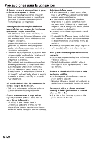 Precauciones para la utilización
  Si llueve o nieva, o si se encuentra en la playa,       Adaptador de CA y batería
  evite que entre agua en la cámara.                      • Si la temperatura de la batería es muy alta o
  • Si no se toma esta precaución se producirán             baja, la luz CHARGE parpadeará varias veces
    fallos en el funcionamiento de la videocámara-          antes de que empiece la carga.
    grabadora, la tarjeta P2 o el casete (el daño         • Si esta luz sigue parpadeando cuando la
    resultante puede ser irreparable).                      temperatura de la batería es normal, puede
                                                            que exista algún problema con la batería o el
  Mantenga esta cámara alejada de equipos                   adaptador de CA, en cuyo caso deberá ponerse
  (como televisores y consolas de videojuegos)              en contacto con su distribuidor.
  que generen campos magnéticos.                          • La batería tarda más en cargarse cuando está
  • Si la cámara se utiliza encima o cerca de un            caliente.
    televisor, las ondas electromagnéticas que emite      • El adaptador de CA puede causar interferencias
    este aparato pueden causar interferencias en la         en la recepción de la radio, por lo que las radios
    imagen o en el sonido.                                  se deben mantener a una distancia mínima de
  • Los campos magnéticos de gran intensidad                un metro.
    generados por altavoces o motores grandes             • Puede que el adaptador de CA haga un poco de
    pueden dañar las grabaciones de las cintas o            ruido cuando lo utilice, pero esto es normal.
    distorsionar las imágenes.
  • Las ondas electromagnéticas procedentes de un         Evite que la cámara caiga al suelo cuando la
    microprocesador pueden afectar negativamente          manipule.
    a la cámara y causar distorsiones en las              • Por culpa de un golpe fuerte puede estropearse
    imágenes o en el sonido.                                y dejar de funcionar.
  • Si un producto que genera campos magnéticos           • Manipule la cámara con cuidado y utilice la
    afecta negativamente a la cámara de tal forma           correa para la mano o para el hombro si tiene
    que ésta deje de funcionar con normalidad,              que cargarla.
    apáguela y extraiga la batería o desconecte
    el adaptador de CA de la toma de corriente. A         No rocíe la cámara con insecticidas ni otras
    continuación vuelva a instalar la batería o vuelva    sustancias volátiles.
    a conectar el adaptador de CA y encienda de           • La cámara puede sufrir deformaciones o se
    nuevo la cámara.                                        puede dañar el acabado.
                                                          • No deje la cámara en contacto con productos de
  No utilice la cámara cerca de transmisores de             goma o PVC durante largos periodos de tiempo.
  radio ni equipos de alta tensión.
  • Si lo hace, las imágenes o el sonido grabados         Después de utilizar la cámara, extraiga el
    pueden verse afectados negativamente.                 casete y la batería y desconecte el cable de
                                                          alimentación de CA.
  Cuando se encuentre en la playa u otros                 • Si se deja la cinta dentro de la cámara, ésta
  lugares parecidos, evite que entre arena o                puede aflojarse o dañarse.
  polvo dentro de la cámara.
  • La arena y el polvo pueden dañar la
    videocámara-grabadora, la tarjeta P2 y el
    casete. (Tenga cuidado especialmente cuando
    introduzca o retire las tarjetas P2 o los casetes.)




S-129
 