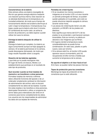 ESPAÑOL




Características de la batería                             Pantallas de cristal líquido
Esta cámara utiliza una batería recargable de             • Si se visualizan los mismos caracteres o
litio-ion que genera energía eléctrica mediante             imágenes en el monitor LCD o el visor durante
una reacción química interna. Esta reacción se              un periodo prolongado de tiempo, se pueden
ve afectada fácilmente por la temperatura y la              quedar grabados en la pantalla, pero esto se
humedad ambiental, de modo que el tiempo de                 puede solucionar dejando apagada la cámara
funcionamiento efectivo de la batería disminuye al          durante varias horas.
subir o bajar la temperatura. A temperaturas muy          • Las piezas de cristal líquido tienen una alta
bajas, puede que la batería sólo dure 5 minutos.            precisión y el 99,99% de los píxeles son
En condiciones de mucho calor, se activa la                 efectivos.
función de protección y se debe esperar a poder             Esto significa que menos del 0,01% de los
utilizar de nuevo la cámara.                                píxeles no se encienden o permanecen siempre
                                                            encendidos. Esto es normal y no afecta en
Extraiga la batería después de utilizar la                  absoluto a las imágenes que se filman.
cámara                                                    • En lugares donde la temperatura oscila
Extraiga la batería por completo. (La batería se            considerablemente se puede formar
sigue consumiendo aunque se haya apagado la                 condensación. En este caso, pásele un paño
cámara.) Si la batería permanece en la cámara,              suave y seco por encima.
puede descargarse demasiado, de modo que                  • Si la cámara está fría, el monitor LCD puede
luego resulte imposible volver a cargarla.                  aparecer oscuro al encenderlo, pero irá
                                                            recuperando el brillo normal a medida que
Desecho de las baterías agotadas                            aumente la temperatura de la cámara.
y que ésta ya no pueda recargarse más.
En lugar de tirarla a la basura, llévela a un             No apunte el objetivo o el visor hacia el sol
establecimiento que participe en el reciclado de          Si lo hace, se pueden dañar las piezas internas.
este tipo de productos.
                                                          Tapas de protección para los conectores
Qué recordar cuando se tiran tarjetas de                  Mantenga las tapas de protección en los
memoria o se transfieren a otras personas                 conectores que no esté utilizando.
Formatear tarjetas de memoria o eliminar
datos utilizando funciones del aparato o de un
ordenador simplemente cambiará la información
de administración del archivo: esto no borrará
completamente los datos de las tarjetas. Cuando
tire estas tarjetas o las transfiera a otras personas,
destrúyalas físicamente o utilice un programa de
borrar datos para ordenadores (de venta en el
comercio) para borrar completamente los datos.
Los usuarios son los responsables de administrar
los datos de sus tarjetas de memoria.
                                                                                                             Consulta




                                                                                                         S-130
 