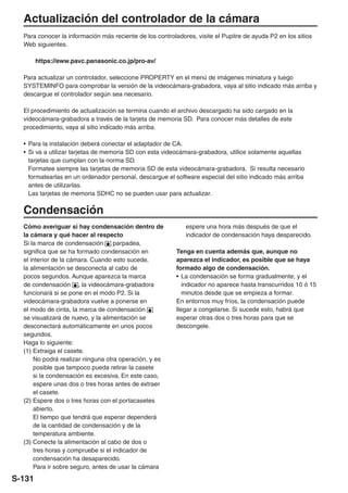 Actualización del controlador de la cámara
  Para conocer la información más reciente de los controladores, visite el Pupitre de ayuda P2 en los sitios
  Web siguientes.

        https://eww.pavc.panasonic.co.jp/pro-av/

  Para actualizar un controlador, seleccione PROPERTY en el menú de imágenes miniatura y luego
  SYSTEMINFO para comprobar la versión de la videocámara-grabadora, vaya al sitio indicado más arriba y
  descargue el controlador según sea necesario.

  El procedimiento de actualización se termina cuando el archivo descargado ha sido cargado en la
  videocámara-grabadora a través de la tarjeta de memoria SD. Para conocer más detalles de este
  procedimiento, vaya al sitio indicado más arriba.

  • Para la instalación deberá conectar el adaptador de CA.
  • Si va a utilizar tarjetas de memoria SD con esta videocámara-grabadora, utilice solamente aquellas
    tarjetas que cumplan con la norma SD.
    Formatee siempre las tarjetas de memoria SD de esta videocámara-grabadora. Si resulta necesario
    formatearlas en un ordenador personal, descargue el software especial del sitio indicado más arriba
    antes de utilizarlas.
    Las tarjetas de memoria SDHC no se pueden usar para actualizar.

  Condensación
  Cómo averiguar si hay condensación dentro de               espere una hora más después de que el
  la cámara y qué hacer al respecto                          indicador de condensación haya desparecido.
  Si la marca de condensación       parpadea,
  significa que se ha formado condensación en             Tenga en cuenta además que, aunque no
  el interior de la cámara. Cuando esto sucede,           aparezca el indicador, es posible que se haya
  la alimentación se desconecta al cabo de                formado algo de condensación.
  pocos segundos. Aunque aparezca la marca                • La condensación se forma gradualmente, y el
  de condensación , la videocámara-grabadora                 indicador no aparece hasta transcurridos 10 ó 15
  funcionará si se pone en el modo P2. Si la                 minutos desde que se empieza a formar.
  videocámara-grabadora vuelve a ponerse en               En entornos muy fríos, la condensación puede
  el modo de cinta, la marca de condensación              llegar a congelarse. Si sucede esto, habrá que
  se visualizará de nuevo, y la alimentación se           esperar otras dos o tres horas para que se
  desconectará automáticamente en unos pocos              descongele.
  segundos.
  Haga lo siguiente:
  (1) Extraiga el casete.
      No podrá realizar ninguna otra operación, y es
      posible que tampoco pueda retirar la casete
      si la condensación es excesiva. En este caso,
      espere unas dos o tres horas antes de extraer
      el casete.
  (2) Espere dos o tres horas con el portacasetes
      abierto.
      El tiempo que tendrá que esperar dependerá
      de la cantidad de condensación y de la
      temperatura ambiente.
  (3) Conecte la alimentación al cabo de dos o
      tres horas y compruebe si el indicador de
      condensación ha desaparecido.
      Para ir sobre seguro, antes de usar la cámara

S-131
 