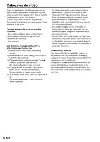 Cabezales de vídeo
  Cuando los cabezales de vídeo están sucios, al          • No rebobine la cinta limpiadora hasta haberla
  reproducir las cintas puede aparecer en algunas           pasado toda. Cuando la cinta llegue al final,
  zonas un ruido tipo mosaico o bien toda la pantalla       rebobínela al principio para volver a utilizarla.
  puede aparecer en un tono azulado.                      • Si los cabezales vuelven a ensuciarse pronto
  Si están muy sucios, la calidad de grabación              después limpiarlos, es posible que la cinta
  disminuye y, en el peor de los casos, pueden llegar       limpiadora esté estropeada. En tal caso, deje de
  a impedir la grabación.                                   utilizarla inmediatamente.
                                                          • Si la cinta limpiadora se usa en exceso, se
  Factores que contribuyen a ensuciar los                   pueden llegar a dañar los cabezales, y en tal
  cabezales                                                 caso la calidad de imagen no mejorará aunque
  • Concentración alta de polvo en el ambiente              se vuelvan a limpiar.
  • Altos niveles de temperatura y humedad                • Cuando ya no sea posible limpiar los cabezales
  • Arañazos en las cintas                                  con la cinta limpiadora, deberá llevar la cámara a
  • Uso excesivo                                            un distribuidor autorizado para que la limpie y la
                                                            repare. Póngase en contacto con el distribuidor si
  Uso de la cinta limpiadora (Página 141,                   surge este problema.
  ACCESORIOS OPCIONALES)
  (1) Inserte la cinta limpiadora y encienda la           Mantenimiento habitual
      cámara.                                             Para obtener la máxima calidad de imagen, se
  (2) Pulse el botón de modo y asegúrese de que la        recomienda cambiar los cabezales de vídeo y
      luz VCR esté encendida.                             cualquier otra pieza desgastada aproximadamente
  (3) Pulse el botón de funcionamiento . Pulse            cada 2.000 horas de utilización.
      antes de que pasen diez segundos.                   (Este periodo puede variar considerablemente en
      (No rebobine la cinta en este momento.)             función de los factores medioambientales a los
  (4) Extraiga la cinta limpiadora y coloque otra.        que haya estado sometida la cámara durante su
      Grabe en ella y reproduzca la imagen.               funcionamiento, como la temperatura, la humedad
      Compruebe que la calidad sea correcta.              y el polvo.)
  (5) Si la imagen no es nítida, repita los pasos del 1
      al 4.
      (No use la cinta limpiadora más de cuatro
      veces seguidas.)




S-133
 