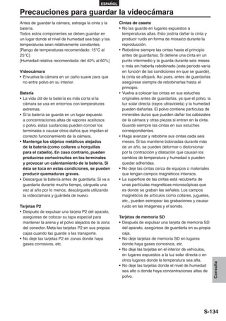 ESPAÑOL

Precauciones para guardar la videocámara
Antes de guardar la cámara, extraiga la cinta y la     Cintas de casete
batería.                                               • No las guarde en lugares expuestos a
Todos estos componentes se deben guardar en              temperaturas altas. Esto podría dañar la cinta y
un lugar donde el nivel de humedad sea bajo y las        producir ruido en forma de mosaico durante la
temperaturas sean relativamente constantes.              reproducción.
[Rango de temperaturas recomendado: 15°C al            • Rebobine siempre las cintas hasta el principio
25°C]                                                    antes de guardarlas. Si detiene una cinta en un
[Humedad relativa recomendada: del 40% al 60%]           punto intermedio y la guarda durante seis meses
                                                         o más sin haberla rebobinado (este periodo varía
Videocámara                                              en función de las condiciones en que se guarde),
• Envuelva la cámara en un paño suave para que           la cinta se aflojará. Así pues, antes de guardarlas
  no entre polvo en su interior.                         asegúrese siempre de rebobinarlas hasta el
                                                         principio.
Batería                                                • Vuelva a colocar las cintas en sus estuches
• La vida útil de la batería es más corta si la          originales antes de guardarlas, ya que el polvo, la
  cámara se usa en entornos con temperaturas             luz solar directa (rayos ultravioleta) y la humedad
  extremas.                                              pueden dañarlas. El polvo contiene partículas de
• Si la batería se guarda en un lugar expuesto           minerales duros que pueden dañar los cabezales
  a concentraciones altas de vapores aceitosos           de la cámara y otras piezas si entran en la cinta.
  o polvo, estas sustancias pueden corroer los           Guarde siempre las cintas en sus estuches
  terminales o causar otros daños que impidan el         correspondientes.
  correcto funcionamiento de la cámara.                • Haga avanzar y rebobine sus cintas cada seis
• Mantenga los objetos metálicos alejados                meses. Si las mantiene bobinadas durante más
  de la batería (como collares u horquillas              de un año, se pueden deformar o distorsionar
  para el cabello). En caso contrario, pueden            por la contracción y dilatación que causan los
  producirse cortocircuitos en los terminales            cambios de temperatura y humedad o pueden
  y provocar un calentamiento de la batería. Si          quedar adheridas.
  ésta se toca en estas condiciones, se pueden         • No deje las cintas cerca de equipos o materiales
  producir quemaduras graves.                            que tengan campos magnéticos intensos.
• Descargue la batería antes de guardarla. Si va a     • La superficie de las cintas está recubierta de
  guardarla durante mucho tiempo, cárguela una           unas partículas magnéticas microscópicas que
  vez al año por lo menos, descárguela utilizando        es donde se graban las señales. Los campos
  la videocámara y guárdela de nuevo.                    magnéticos de artículos como collares, juguetes,
                                                         etc., pueden estropear las grabaciones y causar
Tarjetas P2                                              ruido en las imágenes y el sonido.
• Después de expulsar una tarjeta P2 del aparato,
  asegúrese de colocar su tapa especial para           Tarjetas de memoria SD
  mantener la arena y el polvo alejados de la zona     • Después de expulsar una tarjeta de memoria SD
  del conector. Meta las tarjetas P2 en sus propias      del aparato, asegúrese de guardarla en su propia
  cajas cuando las guarde o las transporte.              caja.
• No deje las tarjetas P2 en zonas donde haya          • No deje tarjetas de memoria SD en lugares
  gases corrosivos, etc.                                 donde haya gases corrosivos, etc.
                                                       • No deje las tarjetas en el interior de vehículos,
                                                         en lugares expuestos a la luz solar directa o en
                                                         otros lugares donde la temperatura sea alta.
                                                                                                               Consulta




                                                       • No deje las tarjetas donde el nivel de humedad
                                                         sea alto o donde haya concentraciones altas de
                                                         polvo.




                                                                                                        S-134
 