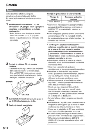 Batería
   Carga
  Antes de utilizar la batería, cárguela                Tiempo de grabación de la batería incluida
  completamente con el adaptador de CA.
                                                            Tiempo de            Tiempo de grabación
  Es conveniente tener una batería de repuesto a
                                                             recarga                  continua
  mano.
                                                          Aprox. 330 mín.           Aprox. 140 mín.
  1 Alinee la batería con la marca “        ” del       • Los tiempos indicados arriba son aproximados
       adaptador de CA, póngala en un lugar plano         para cuando se filman escenas en el modo de
       y deslícela en el sentido que se indica a          HD DVCPRO en una tarjeta P2 mientras se
       continuación.                                      utiliza el visor.
       • Antes de hacer esto, desconecte el cable       • Estos tiempos se aplican cuando la temperatura
         de CC del conector DC OUT, ya que la             ambiental es de 20°C y la humedad, del 60%.
         batería no puede cargarse si este cable está     La carga puede tardar más si la temperatura y la
         conectado.                                       humedad son distintas.

                                                        • Mantenga los objetos metálicos (como
                                                          collares u horquillas para el cabello) alejados
                                                          de la batería. En caso contrario, pueden
                                                          producirse cortocircuitos en los terminales
                                                          y provocar un calentamiento de la batería. Si
                                                          ésta se toca en estas condiciones, se pueden
                                                          producir quemaduras graves.
                                                        • Al cargarse o utilizarse, la batería se calienta.
                                                          Del mismo modo, la cámara también se calienta
  2 Enchufe el cable de CA a la toma de                   mientras se utiliza.
       corriente.                                       • Si se inicia y se detiene la grabación
       • Las luces POWER y CHARGE del adaptador           repetidamente, el tiempo de grabación se reduce.
         de CA se encienden y se inicia la carga.       • Descargue la batería antes de guardarla.
       • Si la luz CHARGE no se enciende cuando           Si va a guardarla durante mucho tiempo, cárguela
         se coloca la batería en el adaptador de CA,      una vez al año por lo menos, descárguela
         extráigala y vuelva a introducirla.              utilizando la cámara y guárdela de nuevo.
                                                        • Si la temperatura de la batería es muy alta o
  POWER                                                   baja, la luz CHARGE parpadeará varias veces
                                                          antes de que empiece la carga.
                                                        • Si esta luz sigue parpadeando cuando la
                                                          temperatura de la batería es normal, puede
                                                          que exista algún problema con la batería o el
                                                          adaptador de CA, en cuyo caso deberá ponerse
                        CHARGE
                                                          en contacto con su distribuidor.
  3 Cuando la batería está cargada, se apaga la         • La batería tarda más en cargarse cuando está
                                                          caliente.
       luz CHARGE del adaptador de CA.
                                                        • El adaptador de CA puede causar interferencias en la
  4 Deslice la batería y extráigala.                      recepción de la radio, por lo que las radios se deben
                                                          mantener a una distancia mínima de un metro.
                                                        • Puede que el adaptador de CA haga un poco de
                                                          ruido cuando lo utilice, pero esto es normal.
                                                        • La batería no se puede cargar si la videocámara-
                                                          grabadora recibe alimentación del adaptador de CA.
                                                        • El funcionamiento de la batería CGR-D16
                                                          (1.600 mAh) (vendida separadamente) no está
                                                          garantizado.


S-13
 