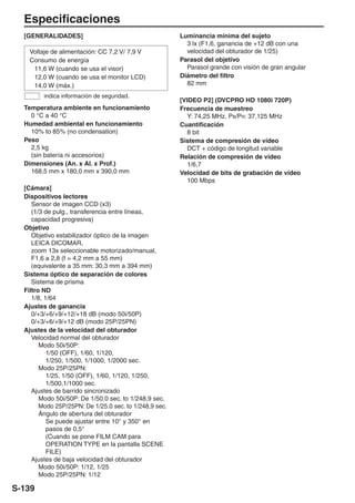 Especificaciones
  [GENERALIDADES]                                       Luminancia mínima del sujeto
                                                          3 lx (F1,6, ganancia de +12 dB con una
    Voltaje de alimentación: CC 7,2 V/ 7,9 V              velocidad del obturador de 1/25)
    Consumo de energía                                  Parasol del objetivo
     11,6 W (cuando se usa el visor)                      Parasol grande con visión de gran angular
     12,0 W (cuando se usa el monitor LCD)              Diámetro del filtro
     14,0 W (máx.)                                        82 mm
         indica información de seguridad.
                                                        [VIDEO P2] (DVCPRO HD 1080i 720P)
  Temperatura ambiente en funcionamiento                Frecuencia de muestreo
    0 °C a 40 °C                                          Y: 74,25 MHz, PB/PR: 37,125 MHz
  Humedad ambiental en funcionamiento                   Cuantificación
    10% to 85% (no condensation)                          8 bit
  Peso                                                  Sistema de compresión de vídeo
    2,5 kg                                                DCT + código de longitud variable
    (sin batería ni accesorios)                         Relación de compresión de vídeo
  Dimensiones (An. x Al. x Prof.)                         1/6,7
    168,5 mm x 180,0 mm x 390,0 mm                      Velocidad de bits de grabación de vídeo
                                                          100 Mbps
  [Cámara]
  Dispositivos lectores
     Sensor de imagen CCD (x3)
     (1/3 de pulg., transferencia entre líneas,
     capacidad progresiva)
  Objetivo
     Objetivo estabilizador óptico de la imagen
     LEICA DICOMAR,
     zoom 13x seleccionable motorizado/manual,
     F1,6 a 2,8 (f = 4,2 mm a 55 mm)
     (equivalente a 35 mm: 30,3 mm a 394 mm)
  Sistema óptico de separación de colores
     Sistema de prisma
  Filtro ND
     1/8, 1/64
  Ajustes de ganancia
     0/+3/+6/+9/+12/+18 dB (modo 50i/50P)
     0/+3/+6/+9/+12 dB (modo 25P/25PN)
  Ajustes de la velocidad del obturador
     Velocidad normal del obturador
        Modo 50i/50P:
           1/50 (OFF), 1/60, 1/120,
           1/250, 1/500, 1/1000, 1/2000 sec.
        Modo 25P/25PN:
           1/25, 1/50 (OFF), 1/60, 1/120, 1/250,
           1/500,1/1000 sec.
     Ajustes de barrido sincronizado
        Modo 50i/50P: De 1/50.0 sec. to 1/248,9 sec.
        Modo 25P/25PN: De 1/25.0 sec. to 1/248,9 sec.
        Ángulo de abertura del obturador
           Se puede ajustar entre 10° y 350° en
           pasos de 0,5°
           (Cuando se pone FILM CAM para
           OPERATION TYPE en la pantalla SCENE
           FILE)
     Ajustes de baja velocidad del obturador
        Modo 50i/50P: 1/12, 1/25
        Modo 25P/25PN: 1/12

S-139
 