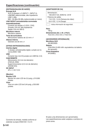 Especificaciones (continuación)
  [ENTRADA/SALIDA DE AUDIO]                              [ADAPTADOR DE CA]
  Entrada XLR
    XLR (3 clavijas) x 2 (INPUT 1, INPUT 2),              Alimentación:
    LINE/MIC seleccionable, alta impedancia                100-240 V CA, 50/60 Hz 24 W
    LINE: 0 dBu                                           Potencia de salida:
    MIC: -50 dBu/-60 dBu (seleccionable en menú)           7,9 V CC, 1,9 A (Cámara de vídeo)
  LINE IN/OUT (entrada/salida conmutada                    8,4 V CC, 1,2 A (Carga)
  automáticamente)
                                                               indica información de seguridad.
    Conector de clavijas x 2 (CH1, CH2)
    Entrada: 316 mV, alta impedancia
    Salida: 316 mV, 600 Ω                                Peso
                                                           160 g
  Micrófono interno
    Micrófono estéreo                                    Dimensiones (An. x Al. x Prof.)
                                                           70,0 mm x 44,5 mm x 116,0 mm
  Toma de auriculares
    Miniconector estéreo de 3,5 mm x 1
  Altavoz interno                                        [ACCESORIOS OPCIONALES]
    Diámetro de 28 mm x 1                                Micrófono XLR
                                                           AG-MC200G
  [OTRAS ENTRADAS/SALIDAS]                               Batería
  Interfaz digital                                         CGA-D54 (5.400 mAh: equivalente a la batería
     4 clavijas, entrada/salida digital, cumple con la     de repuesto)
     norma IEEE 1394                                     Cinta limpiadora
  USB                                                      AY-DVMCL
     Conector tipo mini B (cumple con USB Ver. 2.0)
  CAM REMOTE
     Miniconector (3,5 mm de diámetro)
     (FOCUS, IRIS)
     Superminiconector (2,5 mm de diámetro)
     (ZOOM S/S)
  DC INPUT
     2P x 1, CC 7,9 V

  [Monitor]
  Monitor LCD
    Monitor en color LCD de 3,5 pulg. y 210.000
    píxeles
  Visor
    Visor en color LCD de 0,44 pulg. y 235.000
    píxeles




                                                         El peso y las dimensiones son aproximados.
  Corriente de entrada, medida conforme al               Las especificaciones están subjetas a cambios sin
  estándar europeo EN55103-1: 6,4 A                      previo aviso.

S-141
 