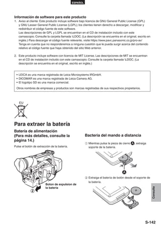ESPAÑOL




Información de software para este producto
1. Aviso al cliente: Este producto incluye software bajo licencia de GNU General Public License (GPL)
   y GNU Lesser General Public License (LGPL); los clientes tienen derecho a descargar, modificar y
   redistribuir el código fuente de este software.
   Las descripciones de GPL y LGPL se encuentran en el CD de instalación incluido con este
   camascopio. Consulte la carpeta llamada LDOC. (La descripción se encuentra en el original, escrito en
   inglés.) Para descargar el código fuente relevante, visite https://eww.pavc.panasonic.co.jp/pro-av/
   Tenga en cuenta que no responderemos a ninguna cuestión que le pueda surgir acerca del contenido
   relativo al código fuente que haya obtenido del sitio Web anterior.

2. Este producto incluye software con licencia de MIT License. Las descripciones de MIT se encuentran
   en el CD de instalación incluido con este camascopio. Consulte la carpeta llamada LDOC. (La
   descripción se encuentra en el original, escrito en inglés.)


 • LEICA es una marca registrada de Leica Microsystems IRGmbH.
 • DICOMAR es una marca registrada de Leica Camera AG.
 • El logotipo SD es una marca comercial.

 Otros nombres de empresas y productos son marcas registradas de sus respectivos propietarios.




   EU




Para extraer la batería
Batería de alimentación
(Para más detalles, consulte la                         Bacteria del mando a distancia
página 14.)
                                                        A Mientras pulsa la pieza de cierre   , extraiga
Pulse el botón de extracción de la batería.               soporte de la batería.




                                                        B Extraiga el batería de botón desde el soporte de
                                                          la batería.
                         Boton de expulsion de
                         la bateria
                                                                                                             Consulta




                                                                                                       S-142
 