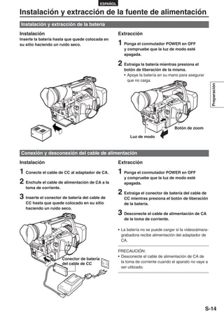 ESPAÑOL

Instalación y extracción de la fuente de alimentación
Instalación y extracción de la batería
Instalación                                             Extracción
Inserte la batería hasta que quede colocada en
su sitio haciendo un ruido seco.                        1 Ponga el conmutador POWER en OFF
                                                           y compruebe que la luz de modo esté
                                                           apagada.

                                                        2 Extraiga la batería mientras presiona el
                                                           botón de liberación de la misma.
                                                           • Apoye la batería en su mano para asegurar
                                                             que no caiga.




                                                                                                             Preparación
                                                                                       Botón de zoom

                                                              Luz de modo



Conexión y desconexión del cable de alimentación
Instalación                                             Extracción

1 Conecte el cable de CC al adaptador de CA.            1 Ponga el conmutador POWER en OFF
                                                           y compruebe que la luz de modo esté
2 Enchufe el cable de alimentación de CA a la              apagada.
   toma de corriente.
                                                        2 Extraiga el conector de batería del cable de
3 Inserte el conector de batería del cable de              CC mientras presiona el botón de liberación
   CC hasta que quede colocado en su sitio                 de la batería.
   haciendo un ruido seco.
                                                        3 Desconecte el cable de alimentación de CA
                                                           de la toma de corriente.

                                                        • La batería no se puede cargar si la videocámara-
                                                          grabadora recibe alimentación del adaptador de
                                                          CA.

                                                        PRECAUCIÓN:
                                                        • Desconecte el cable de alimentación de CA de
                        Conector de batería
                        del cable de CC                   la toma de corriente cuando el aparato no vaya a
                                                          ser utilizado.




                                                                                                         S-14
 