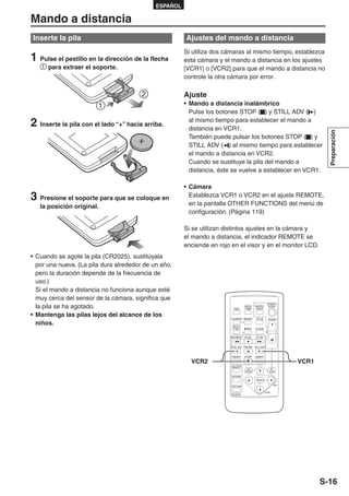 ESPAÑOL

Mando a distancia
Inserte la pila                                        Ajustes del mando a distancia
                                                       Si utiliza dos cámaras al mismo tiempo, establezca
1 Pulse el pestillo en la dirección de la flecha       esta cámara y el mando a distancia en los ajustes
      para extraer el soporte.                         [VCR1] o [VCR2] para que el mando a distancia no
                                                       controle la otra cámara por error.

                                                       Ajuste
                                                       • Mando a distancia inalámbrico
                                                         Pulse los botones STOP ( ) y STILL ADV ( )

2 Inserte la pila con el lado “+” hacia arriba.          al mismo tiempo para establecer el mando a
                                                         distancia en VCR1.




                                                                                                                                   Preparación
                                                         También puede pulsar los botones STOP ( ) y
                                                         STILL ADV ( ) al mismo tiempo para establecer
                                                         el mando a distancia en VCR2.
                                                         Cuando se sustituye la pila del mando a
                                                         distancia, éste se vuelve a establecer en VCR1.

                                                       • Cámara
3 Presione el soporte para que se coloque en             Establezca VCR1 o VCR2 en el ajuste REMOTE,
                                                         en la pantalla OTHER FUNCTIONS del menú de
   la posición original.
                                                         configuración. (Página 119)

                                                       Si se utilizan distintos ajustes en la cámara y
                                                       el mando a distancia, el indicador REMOTE se
                                                       enciende en rojo en el visor y en el monitor LCD.
• Cuando se agote la pila (CR2025), sustitúyala
  por una nueva. (La pila dura alrededor de un año,
  pero la duración depende de la frecuencia de
  uso.)
  Si el mando a distancia no funciona aunque esté
  muy cerca del sensor de la cámara, significa que
  la pila se ha agotado.                                                  OSD
                                                                                      DATE/
                                                                                      TIME
                                                                                               PHOTO
                                                                                                SHOT
                                                                                                            START/
                                                                                                             STOP


• Mantenga las pilas lejos del alcance de los
                                                                        COUNTER RESET          TITLE             ZOOM
  niños.                                                                 MULTI/
                                                                         P-IN-P        REC     A.DUB
                                                                                                       - VOL +




                                                                           /REW       PLAY     FF/


                                                                        STILL ADV PAUSE STILL ADV


                                                                         INDEX        STOP     INDEX

                                                         VCR2                                                             VCR1
                                                                        SELECT
                                                                                       VAR.                       PB.
                                                                                      SEARCH                     ZOOM

                                                                        STORE
                                                                                                MENU

                                                                                                                    SET
                                                                        OFF/ON

                                                                                                       ITEM
                                                                        P.B.DIGITAL




                                                                                                                                 S-16
 