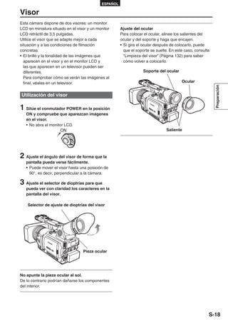 ESPAÑOL

Visor
Esta cámara dispone de dos visores: un monitor
LCD en miniatura situado en el visor y un monitor     Ajuste del ocular
LCD retráctil de 3,5 pulgadas.                        Para colocar el ocular, alinee los salientes del
Utilice el visor que se adapte mejor a cada           ocular y del soporte y haga que encajen.
situación y a las condiciones de filmación            • Si gira el ocular después de colocarlo, puede
concretas.                                              que el soporte se suelte. En este caso, consulte
• El brillo y la tonalidad de las imágenes que          “Limpieza del visor” (Página 132) para saber
  aparecen en el visor y en el monitor LCD y            cómo volver a colocarlo.
  las que aparecen en un televisor pueden ser
  diferentes.                                                     Soporte del ocular
  Para comprobar cómo se verán las imágenes al
  final, véalas en un televisor.                                                        Ocular




                                                                                                           Preparación
Utilización del visor

1 Sitúe el conmutador POWER en la posición
   ON y compruebe que aparezcan imágenes
   en el visor.
   • No abra el monitor LCD.
                      ON                                                       Saliente




2 Ajuste el ángulo del visor de forma que la
   pantalla pueda verse fácilmente.
   • Puede mover el visor hasta una posición de
     90°, es decir, perpendicular a la cámara.

3 Ajuste el selector de dioptrías para que
   pueda ver con claridad los caracteres en la
   pantalla del visor.

    Selector de ajuste de dioptrías del visor




                                  Pieza ocular




No apunte la pieza ocular al sol.
De lo contrario podrían dañarse los componentes
del interior.




                                                                                                       S-18
 