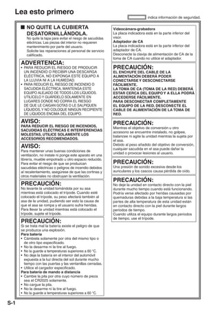 Lea esto primero
                                                                                    indica información de seguridad.

         NO QUITE LA CUBIERTA                                  Videocámara-grabadora
         DESATORNILLÁNDOLA.                                    La placa indicadora está en la parte inferior del
         No quite la tapa para evitar el riesgo de sacudidas   visor.
         eléctricas. Las piezas del interior no requieren      Adaptador de CA
         mantenimiento por parte del usuario.                  La placa indicadora está en la parte inferior del
         Solicite las reparaciones al personal de servicio     adaptador de CA.
         calificado.                                           Desconecte la clavija de alimentación de CA de la
                                                               toma de CA cuando no utilice el adaptador.
      ADVERTENCIA:
      • PARA REDUCIR EL RIESGO DE PRODUCIR                     PRECAUCIÓN:
        UN INCENDIO O RECIBIR UNA DESCARGA                     EL ENCHUFE DEL CABLE DE LA
        ELÉCTRICA, NO EXPONGA ESTE EQUIPO A                    ALIMENTACIÓN DEBERÁ PODER
        LA LLUVIA NI A LA HUMEDAD.                             CONECTARSE Y DESCONECTARSE
      • PARA REDUCIR EL RIESGO DE INCENDIO O                   FÁCILMENTE.
        SACUDIDA ELÉCTRICA, MANTENGA ESTE                      LA TOMA DE CA (TOMA DE LA RED) DEBERÁ
        EQUIPO ALEJADO DE TODOS LOS LÍQUIDOS.                  ESTAR CERCA DEL EQUIPO Y A ELLA PODRÁ
        UTILÍCELO Y GUÁRDELO SOLAMENTE EN                      ACCEDERSE FÁCILMENTE.
        LUGARES DONDE NO CORRA EL RIESGO                       PARA DESCONECTAR COMPLETAMENTE
        DE QUE LE CAIGAN GOTAS O LE SALPIQUEN                  EL EQUIPO DE LA RED, DESCONECTE EL
        LÍQUIDOS, Y NO COLOQUE NINGÚN RECIPIENTE               CABLE DE ALIMENTACIÓN DE LA TOMA DE
        DE LÍQUIDOS ENCIMA DEL EQUIPO.                         RED.

      AVISO:                                                   PRECAUCIÓN:
      PARA REDUCIR EL RIESGO DE INCENDIOS,                     Mientras el objetivo de conversión u otro
      SACUDIDAS ELÉCTRICAS E INTERFERENCIAS                    accesorio se encuentre instalado, no golpee,
      MOLESTAS, UTILICE SOLAMENTE LOS                          balancee ni agite la unidad mientras la sujeta por
      ACCESORIOS RECOMENDADOS.                                 el asa.
      AVISO:                                                   Debido al peso añadido del objetivo de conversión,
                                                               cualquier sacudida en el asa puede dañar la
      Para mantener unas buenas condiciones de
                                                               unidad o provocar lesiones al usuario.
      ventilación, no instale ni ponga este aparato en una
      librería, mueble empotrado u otro espacio reducido.
      Para evitar el riesgo de que se produzcan                PRECAUCIÓN:
      sacudidas eléctricas o peligros de incendio debidos      Una presión de sonido excesiva desde los
      al recalentamiento, asegúrese de que las cortinas y      auriculares y los cascos causa pérdida de oído.
      otros materiales no obstruyan la ventilación.
                                                               PRECAUCIÓN:
      PRECAUCIÓN:                                              No deje la unidad en contacto directo con la piel
      No levante la unidad tomándola por su asa                durante mucho tiempo cuando está funcionando.
      mientras está colocado el trípode. Cuando esté           Podría verse afectado por heridas causadas por
      colocado el trípode, su peso afectará también al         quemaduras debidas a la baja temperatura si las
      asa de la unidad, pudiendo ser esto la causa de          partes de alta temperatura de esta unidad están
      que el asa se rompa y el usuario sufra heridas.          en contacto directo con la piel durante largos
      Para llevar la unidad mientras está colocado el          periodos de tiempo.
      trípode, sujete el trípode.                              Cuando utiliza el equipo durante largos periodos
                                                               de tiempo, use el trípode.
      PRECAUCIÓN:
      Si se trata mal la batería existe el peligro de que
      se produzca una explosión.
      Para batería
      • Cámbiela solamente por otra del mismo tipo o
        de otro tipo especificado.
      • No la desarme ni la tire al fuego.
      • No la guarde a temperaturas superiores a 60 °C.
      • No deje la batería en el interior del automóvil
        expuesta a la luz directa del sol durante mucho
        tiempo con las puertas y las ventanillas cerradas.
      • Utilice el cargador especificado.
      Para batería de mando a distancia
      • Cambie la pila por otra cuyo número de pieza
        sea el CR2025 solamente.
      • No cargue la pila.
      • No la desarme ni la tire al fuego.
      • No la guarde a temperaturas superiores a 60 °C.

S-1
 