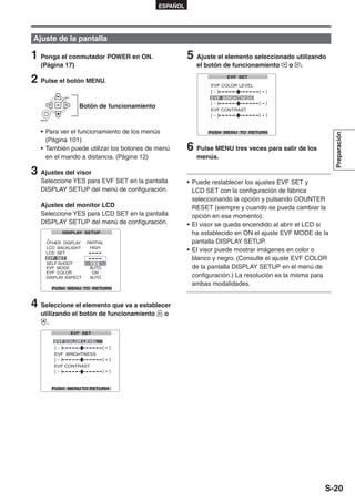 ESPAÑOL




Ajuste de la pantalla

1 Ponga el conmutador POWER en ON.                   5 Ajuste el elemento seleccionado utilizando
   (Página 17)                                          el botón de funcionamiento     o   .

2 Pulse el botón MENU.
           SET


                 Botón de funcionamiento

   MENU




   • Para ver el funcionamiento de los menús




                                                                                                        Preparación
     (Página 101)
   • También puede utilizar los botones de menú      6 Pulse MENU tres veces para salir de los
     en el mando a distancia. (Página 12)               menús.

3 Ajustes del visor
   Seleccione YES para EVF SET en la pantalla        • Puede restablecer los ajustes EVF SET y
   DISPLAY SETUP del menú de configuración.            LCD SET con la configuración de fábrica
                                                       seleccionando la opción y pulsando COUNTER
   Ajustes del monitor LCD                             RESET (siempre y cuando se pueda cambiar la
   Seleccione YES para LCD SET en la pantalla          opción en ese momento).
   DISPLAY SETUP del menú de configuración.          • El visor se queda encendido al abrir el LCD si
                                                       ha establecido en ON el ajuste EVF MODE de la
                                                       pantalla DISPLAY SETUP.
                                                     • El visor puede mostrar imágenes en color o
                                                       blanco y negro. (Consulte el ajuste EVF COLOR
                                                       de la pantalla DISPLAY SETUP en el menú de
                                                       configuración.) La resolución es la misma para
                                                       ambas modalidades.


4 Seleccione el elemento que va a establecer
   utilizando el botón de funcionamiento     o
     .




                                                                                                   S-20
 