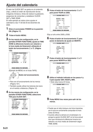 Ajuste del calendario
  El valor de CLOCK SET se graba en el contenido
  (clip), y afecta al orden de reproducción de las
                                                        5 Pulse el botón de funcionamiento       o
                                                           para poner YEAR en 2005.
  imágenes miniatura. Antes de realizar la grabación,
  asegúrese de comprobar y establecer CLOCK
  SET y TIME ZONE.
  En este ejemplo se indica cómo ajustar el
  calendario a las 17:20 del 25 de diciembre de
  2005.

  1 Sitúe el conmutador POWER en la posición
       ON. (Página 17)

  2 Pulse el botón MENU.                                Elija un año entre 2000 y 2030.

  3 En los menús de configuración, en la                6 Pulse el botón de funcionamiento   para
                                                           poner el elemento de ajuste en MONTH.
       pantalla OTHER FUNCTIONS, ajuste en TIME
       ZONE la diferencia horaria con relación a
       la hora media de Greenwich utilizando el
       botón de funcionamiento     o . (Página
       122)



                                                        7 Pulse el botón de funcionamiento       o
                                                           para poner MONTH en DEC.




       (Ejemplo de MENU en el modo TAPE)
               SET


                     Botón de funcionamiento
                                                        8 Utilice el método indicado en los pasos 4 y
                                                           5 para ajustar DAY, HOUR y MIN.
       MENU



       • Para ver el funcionamiento de los menús           • Este reloj marca 24 horas.
         (Página 101)
       • También puede utilizar los botones de menú
         en el mando a distancia. (Página 12)

  4 En los menús de configuración, en la
       pantalla OTHER FUNCTIONS, seleccione
       YES para CLOCK SET.
                                                        9 Pulse MENU tres veces para salir de los
                                                           menús.



                                                        • Puede que el reloj marque una hora imprecisa,
                                                          por lo que es conveniente comprobar la hora
                                                          antes de filmar.
                                                        • Cuando utilice la cámara en el extranjero no
                                                          ponga la opción CLOCK SET en la hora actual
                                                          sino que introduzca la diferencia horaria con
                                                          relación a la hora media de Greenwich según
                                                          TIME ZONE.

S-21
 