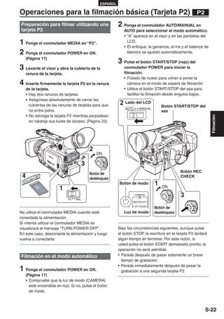ESPAÑOL

Operaciones para la filmación básica (Tarjeta P2)                                                         P2

Preparación para filmar utilizando una                      2 Ponga el conmutador AUTO/MANUAL en
tarjeta P2                                                     AUTO para seleccionar el modo automático.
                                                               • “A” aparece en el visor y en las pantallas del
1 Ponga el conmutador MEDIA en “P2”.                             LCD.
                                                               • El enfoque, la ganancia, el iris y el balance de
2 Ponga el conmutador POWER en ON.                               blancos se ajustan automáticamente.
     (Página 17)
                                                            3 Pulse el botón START/STOP (rojo) del
3 Levante el visor y abra la cubierta de la                    conmutador POWER para iniciar la
     ranura de la tarjeta.                                     filmación.
                                                               • Púlselo de nuevo para volver a poner la
4 Inserte firmemente la tarjeta P2 en la ranura                   cámara en el modo de espera de filmación.
     de la tarjeta.                                            • Utilice el botón START/STOP del asa para
     • Hay dos ranuras de tarjetas.                               facilitar la filmación desde ángulos bajos.
     • Asegúrese absolutamente de cerrar las
       cubiertas de las ranuras de tarjetas para que         2 Lado del LCD               Botón START/STOP del
                                                                AUTO         MANUAL
       no entre polvo.                                                                    asa
     • No extraiga la tarjeta P2 mientras parpadean




                                                                                                                    Filmación
       en naranja sus luces de acceso. (Página 23)




                                             2
                                                 ON

                                         3
                                                                                                   Botón REC
                                             Botón de
 4                                           desbloqueo
                                                                                                   CHECK
                                                            Botón de modo             1
                        1                                                                 ON
                                                                       CAMERA
                                                                                                   3
                             P2   TAPE
                                                                       MCR   VCR
                                                                       PC    DUB
                                                                                      Botón de
No utilice el conmutador MEDIA cuando esté                     Luz de modo            desbloqueo
conectada la alimentación.
Si intenta utilizar el conmutador MEDIA se
visualizará el mensaje “TURN POWER OFF”.                    Bajo las circunstancias siguientes, aunque pulse
En este caso, desconecte la alimentación y luego            el botón STOP, la escritura en la tarjeta P2 tardará
vuelva a conectarla.                                        algún tiempo en terminar. Por esta razón, si
                                                            usted pulsa el botón START demasiado pronto, la
                                                            operación no será admitida.
Filmación en el modo automático                             • Parada después de pasar solamente un breve
                                                              tiempo de grabación
                                                            • Parada inmediatamente después de pasar la
1 Ponga el conmutador POWER en ON.                            grabación a una segunda tarjeta P2
     (Página 17)
     • Compruebe que la luz de modo (CAMERA)
       esté encendida en rojo. Si no, pulse el botón
       de modo.



                                                                                                                S-22
 