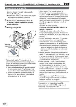 Operaciones para la filmación básica (Tarjeta P2) (continuación)                                     P2

   Extracción de la tarjeta P2

  1 Levante el visor y abra la cubierta de la             • Si una tarjeta P2 se expulsa durante el
                                                            formateado o mientras se está accediendo a
       ranura de la tarjeta.
                                                            sus datos, “TURN POWER OFF” aparecerá en
       • Compruebe que la luz de acceso de la tarjeta
                                                            el visor y se indicará una advertencia mediante
         P2 no esté parpadeando en naranja.
                                                            una alarma o la luz indicadora. Si pasa esto,
  2 Pulse una vez el botón de expulsión de                  desconecte la alimentación y vuelva a conectarla.
                                                            Cuando se expulsa una tarjeta durante el
       la tarjeta, y cuando haya salido el botón,
       púlselo de nuevo.                                    formateo:
                                                            Formatee de nuevo la tarjeta.
  3 Extraiga la tarjeta P2.                                 Cuando se expulsa una tarjeta mientras se
                                                            accede a sus datos:
                                                            Puede que cambie el orden de los clips.
                                                            Compruebe los clips y repárelos. (Para conocer
                                                            detalles de la reparación de los clips, consulte la
                                                            página 71.)
                                                          • Durante la grabación, una tarjeta P2 insertada
                                                            en una ranura vacía no será reconocida
                                                 1          inmediatamente en los momentos siguientes.
                                                            1) Inmediatamente después de la pregrabación
  Botón de
                                                            2) Antes y después de realizar una grabación
  expulsión de la tarjeta
                                                               continua (grabación en bucle, grabación de
                                                               cambio en caliente, etc.) que se extienda a
                      2                                        dos ranuras
                                                          • Durante la reproducción no se reconocerá una
                                                            tarjeta P2 que se introduzca en una ranura vacía,
                       3                                    y no se encenderá la luz de acceso de la tarjeta
                                                            P2. El reconocimiento de la tarjeta P2 empezará
  • No expulse la tarjeta P2 ni desconecte la               cuando termine la reproducción.
    alimentación bajo las circunstancias siguientes       • Puede utilizar ACCESS LED de la pantalla
    ya que, de lo contrario, podría producirse un fallo     OTHER FUNCTIONS para establecer que
    en el funcionamiento de la tarjeta:                     las luces de acceso de las tarjetas P2 estén
    1) Mientras está parpadeando la luz anaranjada          siempre apagadas. En este caso, desconecte
       de acceso de la tarjeta P2 (y hasta que deje         la alimentación o espere a que pase un tiempo
       de parpadear) después de introducir la tarjeta.      suficiente después de insertar las tarjetas o
    2) Durante la grabación, durante el proceso de          detener el funcionamiento antes de expulsar las
       finalización de la grabación o mientras está         tarjetas.
       parpadeando la luz de acceso.                      • Si se expulsa una tarjeta P2 mientras se
                                                            visualizan imágenes miniatura, la pantalla de
                                                            imágenes miniatura se cancelará.

                                                          Precauciones en el uso de tarjetas P2
                                                          Antes de utilizar una tarjeta P2, asegúrese de
                                                          formatearla con un dispositivo P2.




S-25
 