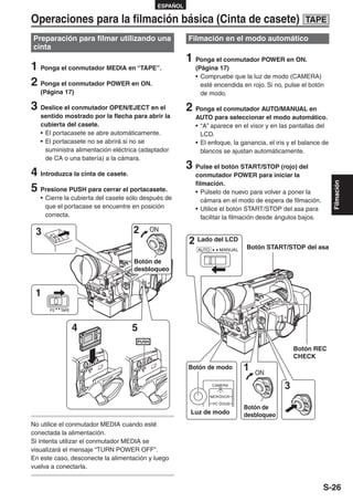 ESPAÑOL

Operaciones para la filmación básica (Cinta de casete)                                                 TAPE

Preparación para filmar utilizando una                    Filmación en el modo automático
cinta
                                                          1 Ponga el conmutador POWER en ON.
1 Ponga el conmutador MEDIA en “TAPE”.                      (Página 17)
                                                            • Compruebe que la luz de modo (CAMERA)
2 Ponga el conmutador POWER en ON.                            esté encendida en rojo. Si no, pulse el botón
   (Página 17)                                                de modo.

3 Deslice el conmutador OPEN/EJECT en el                  2 Ponga el conmutador AUTO/MANUAL en
   sentido mostrado por la flecha para abrir la             AUTO para seleccionar el modo automático.
   cubierta del casete.                                     • “A” aparece en el visor y en las pantallas del
   • El portacasete se abre automáticamente.                  LCD.
   • El portacasete no se abrirá si no se                   • El enfoque, la ganancia, el iris y el balance de
     suministra alimentación eléctrica (adaptador             blancos se ajustan automáticamente.
     de CA o una batería) a la cámara.
                                                          3 Pulse el botón START/STOP (rojo) del
4 Introduzca la cinta de casete.                            conmutador POWER para iniciar la
                                                            filmación.




                                                                                                                 Filmación
5 Presione PUSH para cerrar el portacasete.                 • Púlselo de nuevo para volver a poner la
   • Cierre la cubierta del casete sólo después de             cámara en el modo de espera de filmación.
     que el portacase se encuentre en posición              • Utilice el botón START/STOP del asa para
     correcta.                                                 facilitar la filmación desde ángulos bajos.

 3                                  2          ON
                                                          2 Lado del LCD
                                                             AUTO         MANUAL   Botón START/STOP del asa

                                    Botón de
                                    desbloqueo


 1
      P2   TAPE



                  4                5
                                                                                                    Botón REC
                                                                                                    CHECK
                      PUSH
                                        PUSH              Botón de modo            1   ON
                                                                    CAMERA
                                                                                                3
                                                                    MCR   VCR
                                                                    PC    DUB
                                                                                   Botón de
                                                           Luz de modo             desbloqueo
No utilice el conmutador MEDIA cuando esté
conectada la alimentación.
Si intenta utilizar el conmutador MEDIA se
visualizará el mensaje “TURN POWER OFF”.
En este caso, desconecte la alimentación y luego
vuelva a conectarla.


                                                                                                             S-26
 