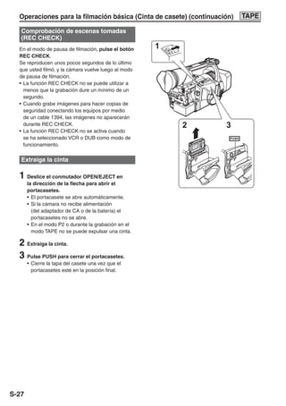 Operaciones para la filmación básica (Cinta de casete) (continuación)          TAPE

   Comprobación de escenas tomadas
   (REC CHECK)
  En el modo de pausa de filmación, pulse el botón    1
  REC CHECK.
  Se reproducen unos pocos segundos de lo último
  que usted filmó, y la cámara vuelve luego al modo
  de pausa de filmación.
  • La función REC CHECK no se puede utilizar a
    menos que la grabación dure un mínimo de un
    segundo.
  • Cuando grabe imágenes para hacer copias de
    seguridad conectando los equipos por medio
    de un cable 1394, las imágenes no aparecerán
    durante REC CHECK.                                    2          3
  • La función REC CHECK no se activa cuando
    se ha seleccionado VCR o DUB como modo de                        PUSH

    funcionamiento.

   Extraiga la cinta                                          PUSH
                                                                          PUSH




  1 Deslice el conmutador OPEN/EJECT en
       la dirección de la flecha para abrir el
       portacasetes.
       • El portacasete se abre automáticamente.
       • Si la cámara no recibe alimentación
         (del adaptador de CA o de la batería) el
         portacasetes no se abre.
       • En el modo P2 o durante la grabación en el
         modo TAPE no se puede expulsar una cinta.

  2 Extraiga la cinta.
  3 Pulse PUSH para cerrar el portacasetes.
       • Cierre la tapa del casete una vez que el
         portacasetes esté en la posición final.




S-27
 