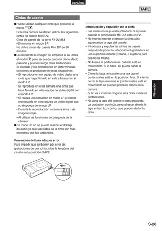 ESPAÑOL

                                                                                                   TAPE

Cintas de casete
 Puede utilizar cualquier cinta que presente la
 marca           .                                     Introducción y expulsión de la cinta
 Con esta cámara se deben utilizar las siguientes      • Las cintas no se pueden introducir ni expulsar
 cintas de casete Mini DV:                               cuando el conmutador MEDIA está en P2.
 Cinta de casete de la serie AY-DVM63                  • No intente insertar o extraer la cinta sólo
 (60 minutos en modo SP)                                 aguantando la tapa del casete.
 No utilice cintas de casete Mini DV de 80             • Introduzca y expulse las cintas de casete
 minutos.                                                después de poner la videocámara-grabadora en
 La calidad de la imagen no empeora si se utiliza        una superficie estable y plana, o sujetarla para
 el modo LP, pero se puede producir cierto efecto        que no se mueva.
 pixelado y pueden surgir otras limitaciones.          • No fuerce el portacasetes cuando esté en
 El pixelado y las limitaciones en determinadas          movimiento. Si lo hace, se puede dañar la
 funciones se producen en estas situaciones:             cámara.
 • Si reproduce en un equipo de vídeo digital una      • Cierre la tapa del casete una vez que el
   cinta que haya filmado en esta cámara con el          portacasetes esté en la posición final. Si intenta
   modo LP.                                              cerrar la tapa mientras el portacasetes está en




                                                                                                              Filmación
 • Si reproduce en esta cámara una cinta que             movimiento se pueden producir daños en la
   haya filmado en otro equipo de vídeo digital con      cámara.
   el modo LP.                                         • Si no va a insertar ninguna otra cinta, cierre el
 • Si realiza una filmación en modo LP e intenta         portacasetes.
   reproducirla en otro equipo de vídeo digital que    • No abra la tapa del casete si está grabando.
   no disponga del modo LP.                              La grabación continúa, pero al estar abierta la
 • Durante la reproducción a cámara lenta o de           tapa entran luz y polvo, que pueden dañar la
   imágenes fijas.                                       cinta.
 • Al utilizar las funciones de búsqueda de la
   cámara.
 En modo LP no se puede realizar el doblaje
 de audio ya que las pistas de la cinta son más
 estrechas que los cabezales.

Prevención del borrado por error
Para impedir que se borren por error las
grabaciones de una cinta, sitúe la lengüeta del
casete en la posición SAVE.




                                      REC

                                      SAVE




                                                                                                          S-28
 