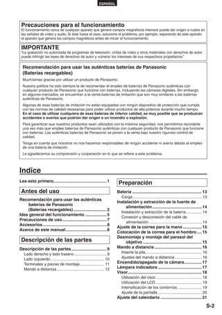 ESPAÑOL




 Precauciones para el funcionamiento
 El funcionamiento cerca de cualquier aparato que genere campos magnéticos intensos puede dar origen a ruidos en
 las señales de vídeo y audio. Si éste fuese el caso, solucione el problema, por ejemplo, separando de este aparato
 el aparato que genera los campos magnéticos antes de iniciar el funcionamiento.

 IMPORTANTE
 “La grabación no autorizada de programas de televisión, cintas de vídeo y otros materiales con derechos de autor
 puede infringir las leyes de derechos de autor y vulnerar los intereses de sus respectivos propietarios.”

  Recomendación para usar las auténticas baterías de Panasonic
  (Baterías recargables)
  Muchísimas gracias por utilizar un producto de Panasonic.
  Nuestra política ha sido siempre la de recomendar el empleo de baterías de Panasonic auténticas con
  cualquier producto de Panasonic que funcione con baterías, incluyendo las cámaras digitales. Sin embargo,
  en algunos mercados, se encuentran a la venta baterías de imitación que son muy similares a las baterías
  auténticas de Panasonic.
  Algunas de esas baterías de imitación no están equipadas con ningún dispositivo de protección que cumpla
  con las normas de calidad necesarias para poder utilizar productos de alta potencia durante mucho tiempo.
  En el caso de utilizar cualquiera de esas baterías de inferior calidad, es muy posible que se produzcan
  accidentes o averías que podrían dar origen a un incendio o explosión.
  Para garantizar que nuestros productos sean utilizados con la máxima seguridad, nos permitimos recordarle
  una vez más que emplee baterías de Panasonic auténticas con cualquier producto de Panasonic que funcione
  con baterías. Las auténticas baterías de Panasonic se ponen a la venta bajo nuestro riguroso control de
  calidad.
  Tenga en cuenta que nosotros no nos hacemos responsables de ningún accidente ni avería debido al empleo
  de una batería de imitación.
  Le agradecemos su comprensión y cooperación en lo que se refiere a este problema.



Indice
Lea esto primero............................................. 1
                                                                          Preparación
 Antes del uso                                                           Batería ........................................................... 13
                                                                            Carga ............................................................... 13
Recomendación para usar las auténticas
                                                                         Instalación y extracción de la fuente de
    baterías de Panasonic
                                                                              alimentación .......................................... 14
    (Baterías recargables) ............................ 2
                                                                            Instalación y extracción de la batería .............. 14
Idea general del funcionamiento .................. 5
                                                                            Conexión y desconexión del cable de
Precauciones de uso...................................... 7
                                                                               alimentación ................................................ 14
Accesorios ...................................................... 8
                                                                         Ajuste de la correa para la mano ................ 15
Acerca de este manual ................................... 8
                                                                         Colocación de la correa para el hombro .... 15
                                                                         Desmontaje y montaje del parasol del
 Descripción de las partes                                                   objetivo .................................................. 15
Descripción de las partes .............................. 9               Mando a distancia ........................................ 16
   Lado derecho y lado trasero .............................. 9             Inserte la pila ................................................... 16
   Lado izquierdo ................................................. 10      Ajustes del mando a distancia ......................... 16
   Terminales y piezas de montaje ...................... 11              Encendido/apagado de la cámara............... 17
   Mando a distancia ........................................... 12      Lámpara indicadora ..................................... 17
                                                                         Visor............................................................... 18
                                                                            Utilización del visor .......................................... 18
                                                                            Utilización del LCD .......................................... 19
                                                                            Intensificación de los contornos ...................... 19
                                                                            Ajuste de la pantalla ........................................ 20
                                                                         Ajuste del calendario ................................... 21

                                                                                                                                                   S-2
 