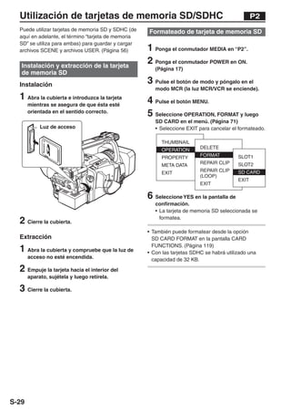 Utilización de tarjetas de memoria SD/SDHC                                                    P2
  Puede utilizar tarjetas de memoria SD y SDHC (de   Formateado de tarjeta de memoria SD
  aquí en adelante, el término “tarjeta de memoria
  SD” se utiliza para ambas) para guardar y cargar
  archivos SCENE y archivos USER. (Página 56)        1 Ponga el conmutador MEDIA en “P2”.
   Instalación y extracción de la tarjeta
                                                     2 Ponga el conmutador POWER en ON.
                                                        (Página 17)
   de memoria SD
  Instalación                                        3 Pulse el botón de modo y póngalo en el
                                                        modo MCR (la luz MCR/VCR se enciende).
  1 Abra la cubierta e introduzca la tarjeta         4 Pulse el botón MENU.
       mientras se asegura de que ésta esté
       orientada en el sentido correcto.
                                                     5 Seleccione OPERATION, FORMAT y luego
                                                        SD CARD en el menú. (Página 71)
            Luz de acceso                               • Seleccione EXIT para cancelar el formateado.



              LO
                   CK




                                                     6 Seleccione YES en la pantalla de
                                                        confirmación.
                                                        • La tarjeta de memoria SD seleccionada se

  2 Cierre la cubierta.                                   formatea.

                                                     • También puede formatear desde la opción
  Extracción                                           SD CARD FORMAT en la pantalla CARD

  1 Abra la cubierta y compruebe que la luz de         FUNCTIONS. (Página 119)
                                                     • Con las tarjetas SDHC se habrá utilizado una
       acceso no esté encendida.                       capacidad de 32 KB.
  2 Empuje la tarjeta hacia el interior del
       aparato, sujétela y luego retírela.

  3 Cierre la cubierta.




S-29
 