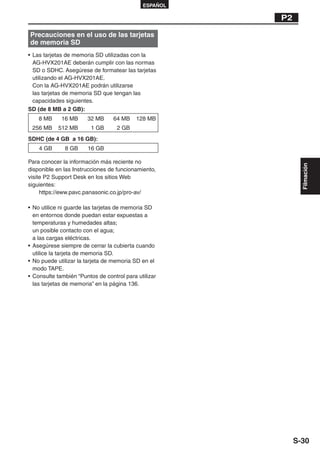 ESPAÑOL

                                                       P2

Precauciones en el uso de las tarjetas
de memoria SD
• Las tarjetas de memoria SD utilizadas con la
  AG-HVX201AE deberán cumplir con las normas
  SD o SDHC. Asegúrese de formatear las tarjetas
  utilizando el AG-HVX201AE.
  Con la AG-HVX201AE podrán utilizarse
  las tarjetas de memoria SD que tengan las
  capacidades siguientes.
SD (de 8 MB a 2 GB):
    8 MB     16 MB     32 MB      64 MB    128 MB
 256 MB     512 MB       1 GB      2 GB
SDHC (de 4 GB a 16 GB):
    4 GB      8 GB     16 GB

Para conocer la información más reciente no




                                                              Filmación
disponible en las Instrucciones de funcionamiento,
visite P2 Support Desk en los sitios Web
siguientes:
     https://eww.pavc.panasonic.co.jp/pro-av/

• No utilice ni guarde las tarjetas de memoria SD
  en entornos donde puedan estar expuestas a
  temperaturas y humedades altas;
  un posible contacto con el agua;
  a las cargas eléctricas.
• Asegúrese siempre de cerrar la cubierta cuando
  utilice la tarjeta de memoria SD.
• No puede utilizar la tarjeta de memoria SD en el
  modo TAPE.
• Consulte también “Puntos de control para utilizar
  las tarjetas de memoria” en la página 136.




                                                            S-30
 