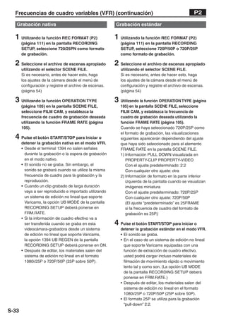Frecuencias de cuadro variables (VFR) (continuación)                                               P2

   Grabación nativa                                      Grabación estándar

  1 Utilizando la función REC FORMAT (P2)                1 Utilizando la función REC FORMAT (P2)
       (página 111) en la pantalla RECORDING                (página 111) en la pantalla RECORDING
       SETUP, seleccione 720/25PN como formato              SETUP, seleccione 720P/50P o 720P/25P
       de grabación.                                        como formato de grabación.

  2 Seleccione el archivo de escenas apropiado           2 Seleccione el archivo de escenas apropiado
       utilizando el selector SCENE FILE.                   utilizando el selector SCENE FILE.
       Si es necesario, antes de hacer esto, haga           Si es necesario, antes de hacer esto, haga
       los ajustes de la cámara desde el menú de            los ajustes de la cámara desde el menú de
       configuración y registre el archivo de escenas.      configuración y registre el archivo de escenas.
       (página 54)                                          (página 54)

  3 Utilizando la función OPERATION TYPE                 3 Utilizando la función OPERATION TYPE (página
       (página 105) en la pantalla SCENE FILE,              105) en la pantalla SCENE FILE, seleccione
       seleccione FILM CAM, y establezca la                 FILM CAM, y establezca la frecuencia de
       frecuencia de cuadro de grabación deseada            cuadro de grabación deseada utilizando la
       utilizando la función FRAME RATE (página             función FRAME RATE (página 105).
       105).                                                Cuando se haya seleccionado 720P/25P como
                                                            el formato de grabación, las visualizaciones
  4 Pulse el botón START/STOP para iniciar o                siguientes aparecerán dependiendo del ajuste
       detener la grabación nativa en el modo VFR.          que haya sido seleccionado para el elemento
       • Desde el terminal 1394 no salen señales            FRAME RATE en la pantalla SCENE FILE.
         durante la grabación o la espera de grabación      1) Información PULL DOWN visualizada en
         en el modo nativo.                                    PROPERTY-CLIP PROPERTY-VIDEO
       • El sonido no se graba. Sin embargo, el                Con el ajuste predeterminado: 2:2
         sonido se grabará cuando se utilice la misma          Con cualquier otro ajuste: otra
         frecuencia de cuadro para la grabación y la        2) Información de formato en la parte inferior
         reproducción.                                         izquierda de la pantalla cuando se visualizan
       • Cuando un clip grabado de larga duración              imágenes miniatura
         vaya a ser reproducido e importado utilizando         Con el ajuste predeterminado: 720P/25P
         un sistema de edición no lineal que soporte           Con cualquier otro ajuste: 720P/50P
         Varicams, la opción UB MODE de la pantalla            (El ajuste “predeterminado” es 25FRAME
         RECORDING SETUP deberá ponerse en                     si la frecuencia de cuadro del formato de
         FRM.RATE.                                             grabación es 25P.)
       • Si la información de cuadro efectivo va a
         ser transferida cuando se graba en esta         4 Pulse el botón START/STOP para iniciar o
         videocámara-grabadora desde un sistema             detener la grabación estándar en el modo VFR.
         de edición no lineal que soporte Varicams,         • El sonido se graba.
         la opción 1394 UB REGEN de la pantalla             • En el caso de un sistema de edición no lineal
         RECORDING SETUP deberá ponerse en ON.                que soporte Varicams equipadas con una
       • Después de editar, los materiales salen del          función de extracción de cuadro efectivo,
         sistema de edición no lineal en el formato           usted podrá cargar incluso materiales de
         1080i/25P o 720P/50P (25P sobre 50P).                filmación de movimiento rápido o movimiento
                                                              lento tal y como son. (La opción UB MODE
                                                              de la pantalla RECORDING SETUP deberá
                                                              ponerse en FRM.RATE.)
                                                            • Después de editar, los materiales salen del
                                                              sistema de edición no lineal en el formato
                                                              1080i/25P o 720P/50P (25P sobre 50P).
                                                            • El formato 25P se utiliza para la grabación
                                                              “pull-down” 2:2.
S-33
 