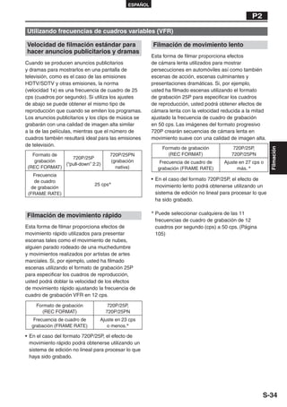 ESPAÑOL

                                                                                                   P2

Utilizando frecuencias de cuadros variables (VFR)

Velocidad de filmación estándar para                   Filmación de movimiento lento
hacer anuncios publicitarios y dramas
                                                       Esta forma de filmar proporciona efectos
Cuando se producen anuncios publicitarios              de cámara lenta utilizados para mostrar
y dramas para mostrarlos en una pantalla de            persecuciones en automóviles así como también
televisión, como es el caso de las emisiones           escenas de acción, escenas culminantes y
HDTV/SDTV y otras emisiones, la norma                  presentaciones dramáticas. Si, por ejemplo,
(velocidad 1x) es una frecuencia de cuadro de 25       usted ha filmado escenas utilizando el formato
cps (cuadros por segundo). Si utiliza los ajustes      de grabación 25P para especificar los cuadros
de abajo se puede obtener el mismo tipo de             de reproducción, usted podrá obtener efectos de
reproducción que cuando se emiten los programas.       cámara lenta con la velocidad reducida a la mitad
Los anuncios publicitarios y los clips de música se    ajustado la frecuencia de cuadro de grabación
grabarán con una calidad de imagen alta similar        en 50 cps. Las imágenes del formato progresivo
a la de las películas, mientras que el número de       720P crearán secuencias de cámara lenta en
cuadros también resultará ideal para las emisiones     movimiento suave con una calidad de imagen alta.
de televisión.
                                                           Formato de grabación            720P/25P,




                                                                                                             Filmación
   Formato de                        720P/25PN               (REC FORMAT)                 720P/25PN
                 720P/25P
    grabación                        (grabación           Frecuencia de cuadro de      Ajuste en 27 cps o
              (“pull-down” 2:2)
 (REC FORMAT)                          nativa)           grabación (FRAME RATE)              más. ∗
   Frecuencia
   de cuadro                                           • En el caso del formato 720P/25P, el efecto de
                              25 cps∗                    movimiento lento podrá obtenerse utilizando un
  de grabación
 (FRAME RATE)                                            sistema de edición no lineal para procesar lo que
                                                         ha sido grabado.

                                                       ∗ Puede seleccionar cualquiera de las 11
Filmación de movimiento rápido
                                                        frecuencias de cuadro de grabación de 12
Esta forma de filmar proporciona efectos de             cuadros por segundo (cps) a 50 cps. (Página
movimiento rápido utilizados para presentar             105)
escenas tales como el movimiento de nubes,
alguien parado rodeado de una muchedumbre
y movimientos realizados por artistas de artes
marciales. Si, por ejemplo, usted ha filmado
escenas utilizando el formato de grabación 25P
para especificar los cuadros de reproducción,
usted podrá doblar la velocidad de los efectos
de movimiento rápido ajustando la frecuencia de
cuadro de grabación VFR en 12 cps.

    Formato de grabación            720P/25P,
      (REC FORMAT)                 720P/25PN
   Frecuencia de cuadro de       Ajuste en 23 cps
  grabación (FRAME RATE)            o menos.∗

• En el caso del formato 720P/25P, el efecto de
  movimiento rápido podrá obtenerse utilizando un
  sistema de edición no lineal para procesar lo que
  haya sido grabado.




                                                                                                        S-34
 
