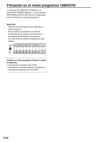 Filmación en el modo progresivo 1080i/576i
  La selección de 1080i/25P o 576i/25P en la
  opción REC FORMAT (página 111) de la pantalla
  RECORDING SETUP del menú de configuración
  activa la filmación en el modo progresivo.



  Modo 25P:
   Filmación de 25 fotogramas por segundo en
   modo progresivo.
   Para la salida y la grabación, la señal de
   25 fotogramas por segundo se convierte en
   entrelazado de 50 campos por segundo.
   Con este modo se obtienen imágenes de alta
   calidad.

       25 P    A B C D E F G H I J

       50 i   Ao Ae Bo Be Co Ce Do De Eo Ee Fo Fe GoGe Ho He Io Ie Jo Je



  Al filmar en modo progresivo, tenga en cuenta
  lo siguiente:
  • La ganancia no puede ser de 18 dB.
  • Para obtener resultados óptimos, establezca la
    velocidad del obturador en 1/50 (OFF).




S-35
 