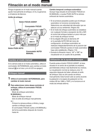 ESPAÑOL

Filmación en el modo manual
Ponga el aparato en el modo manual cuando              Cambio temporal a enfoque automático
ajuste manualmente el enfoque, el iris, la ganancia    Aunque haya situado el conmutador FOCUS en
y el balance de blancos.                               M (MANUAL), si pulsa PUSH AUTO la cámara
                                                       enfocará de manera automática.
Anillo de enfoque

                                                       • Si se produce parpadeo puede que el enfoque
              Botón FOCUS ASSIST
                                                         automático no funcione correctamente.
                                                         Seleccione una velocidad del obturador que se
                      Conmutador FOCUS
                                                         adecue a la luz ambiental. (Página 50)
                                                       • Si el modo de enfoque automático se establece
                                                         con cualquier formato a excepción de 50i y 50P,
                                                         el control del enfoque tardará un poco más que
                                                         en el modo de enfoque normal.
                                                       • Si ha elegido ON para el elemento AF
                                                         en la pantalla AUTO SW del menú de
                                                         configuración, el enfoque automático se
                                                         realizará independientemente de la posición del
Botón PUSH AUTO                                          conmutador FOCUS cuando el modo automático




                                                                                                           Filmación
                                                         haya sido establecido. (Página 110)
                        Conmutador AUTO/
                                                       • Durante la filmación macro, “AF” o “MF” se
                        MANUAL
                                                         visualizarán en un cuadro de la pantalla.


Cambio al modo manual                                  Utilización de la ayuda de enfoque

Si la cámara está en el modo automático, utilice el    Cuando pulse el botón FOCUS ASSIST, el área
conmutador AUTO/MANUAL para cambiar al modo            situada en el centro de la pantalla se ampliará,
manual ( en el visor y en el LCD se apagan).           permitiéndole enfocar más fácilmente los motivos.
                                                       La visualización normal se restaura unos 10
                                                       segundos después de haber utilizado el anillo
Enfoque manual
                                                       de enfoque. Esto es útil cuando se enfoca
                                                       manualmente. Esta función sólo se activa durante
1 Utilice el conmutador AUTO/MANUAL para               la grabación o la espera de grabación en los
   cambiar al modo manual.                             modos HD de 1080i y 720P, y no funciona en el
                                                       modo de entrada externa.
2 Para seleccionar cómo desea controlar el
   enfoque, utilice el conmutador FOCUS.
   A (AUTO):
    Modo de enfoque automático
   M (MANUAL):
    Modo de enfoque manual
    Gire el anillo de enfoque manualmente.
      :
    Primero la cámara enfoca a infinito y luego
    cambia a enfoque manual.
    El conmutador FOCUS vuelve a M (MANUAL)
    de forma automática después de moverlo
    hasta .




                                                                                                       S-36
 