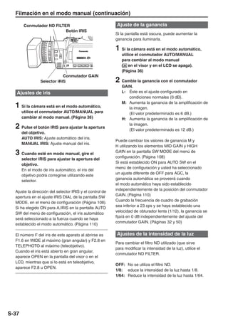 Filmación en el modo manual (continuación)

        Conmutador ND FILTER                              Ajuste de la ganancia
                           Botón IRIS
                                                          Si la pantalla está oscura, puede aumentar la
                                                          ganancia para iluminarla.

                                                          1 Si la cámara está en el modo automático,
                                                             utilice el conmutador AUTO/MANUAL
                                                             para cambiar al modo manual
                                                             ( en el visor y en el LCD se apaga).
                                                             (Página 36)
                             Conmutador GAIN
                 Selector IRIS                            2 Cambie la ganancia con el conmutador
                                                             GAIN.
   Ajustes de iris                                           L: Éste es el ajuste configurado en
                                                                condiciones normales (0 dB).
                                                             M: Aumenta la ganancia de la amplificación de
  1 Si la cámara está en el modo automático,                    la imagen.
       utilice el conmutador AUTO/MANUAL para                   (El valor predeterminado es 6 dB.)
       cambiar al modo manual. (Página 36)                   H: Aumenta la ganancia de la amplificación de

  2 Pulse el botón IRIS para ajustar la apertura                la imagen.
                                                                (El valor predeterminado es 12 dB.)
       del objetivo.
       AUTO IRIS: Ajuste automático del iris.
                                                          Puede cambiar los valores de ganancia M y
       MANUAL IRIS: Ajuste manual del iris.
                                                          H utilizando los elementos MID GAIN y HIGH
  3 Cuando esté en modo manual, gire el                   GAIN en la pantalla SW MODE del menú de
                                                          configuración. (Página 108)
       selector IRIS para ajustar la apertura del
                                                          Si está establecido ON para AUTO SW en el
       objetivo.
                                                          menú de configuración y usted ha seleccionado
       En el modo de iris automático, el iris del
                                                          un ajuste diferente de OFF para AGC, la
       objetivo podrá corregirse utilizando este
                                                          ganancia automática se proveerá cuando
       selector.
                                                          el modo automático haya sido establecido
                                                          independientemente de la posición del conmutador
  Ajuste la dirección del selector IRIS y el control de
                                                          GAIN. (Página 110)
  apertura en el ajuste IRIS DIAL de la pantalla SW
                                                          Cuando la frecuencia de cuadro de grabación
  MODE, en el menú de configuración (Página 108).
                                                          sea inferior a 23 cps y se haya establecido una
  Si ha elegido ON para A.IRIS en la pantalla AUTO
                                                          velocidad de obturador lenta (1/12), la ganancia se
  SW del menú de configuración, el iris automático
                                                          fijará en 0 dB independientemente del ajuste del
  será seleccionado a la fuerza cuando se haya
                                                          conmutador GAIN. (Páginas 32 y 50)
  establecido el modo automático. (Página 110)

  El número F del iris de este aparato al abrirse es      Ajustes de la intensidad de la luz
  F1.6 en WIDE al máximo (gran angular) y F2.8 en
                                                          Para cambiar el filtro ND utilizado (que sirve
  TELEPHOTO al máximo (teleobjetivo).
                                                          para modificar la intensidad de la luz), utilice el
  Cuando el iris está abierto en gran angular,
                                                          conmutador ND FILTER.
  aparece OPEN en la pantalla del visor o en el
  LCD, mientras que si lo está en teleobjetivo,
                                                          OFF: No se utiliza el filtro ND.
  aparece F2.8 u OPEN.
                                                          1/8: educe la intensidad de la luz hasta 1/8.
                                                          1/64: Reduce la intensidad de la luz hasta 1/64.




S-37
 