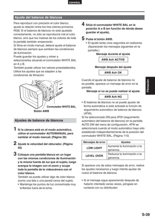 ESPAÑOL




Ajuste del balance de blancos
Para reproducir con precisión el color blanco,
ajuste la relación entre los tres colores primarios
                                                       4 Sitúe el conmutador WHITE BAL en la
                                                          posición A o B (en función de dónde desee
RGB. Si el balance de blancos no está ajustado
                                                          guardar el ajuste).
correctamente, no sólo se reproducirá mal el color
blanco, sino que los matices de los colores de toda
la pantalla también empeorarán.
                                                       5 Pulse el botón AWB.
                                                          • El ajuste tarda unos segundos en realizarse.
Si filma en modo manual, deberá ajuste el balance           (Aparecerán los mensajes siguientes en la
de blancos siempre que cambien las condiciones              pantalla.)
de iluminación.                                                    Mensaje durante el ajuste
Puede guardar los ajustes y volver a
seleccionarlos situando el conmutador WHITE BAL                       AWB Ach ACTIVE
en A o B.
También puede utilizar los valores preestablecidos.              Mensaje después del ajuste
Utilice los ajustes que se adapten a las                                 AWB Ach OK
condiciones de filmación.
                                                       Cuando el ajuste de balance de blancos no




                                                                                                            Filmación
                                                       es posible, aparece un mensaje de error en la
                                                       pantalla.
                                                           Mensaje si no se puede realizar el ajuste

                                                                         AWB Ach NG

                                                       • El balance de blancos no se puede ajustar de
                          Conmutador WHITE BAL           forma automática si está activada la función de
                Botón AWB                                seguimiento automático de balance de blancos
                                                         (ATW).
                                                       Si ha seleccionado ON para ATW (seguimiento
Ajustes de balance de blancos                          automático del balance de blancos) en la pantalla
                                                       AUTO SW del menú de configuración, ATW se
1 Si la cámara está en el modo automático,             seleccionará cuando el modo automático haya sido
                                                       establecido independientemente de la posición del
   utilice el conmutador AUTO/MANUAL para
                                                       conmutador WHITE BAL. (Página 110)
   cambiar al modo manual. (Página 36)

2 Ajuste la velocidad del obturador. (Página            Mensajes de error             Ajustes
                                                                            Aumente la iluminación o la
   50)                                                    LOW LIGHT
                                                                            ganancia.
3 Coloque una pantalla blanca en un lugar                 LEVEL OVER
                                                                            Reduzca la iluminación o la
   con las mismas condiciones de iluminación                                ganancia.
   y la misma fuente de luz que el sujeto, luego
   acerque la imagen con el zoom y ocupe               Si aparece uno de estos mensajes de error, realice
   toda la pantalla de la videocámara con el           los ajustes necesarios y luego intente ajustar de
   color blanco.                                       nuevo el balance de blancos.
   También se puede utilizar algo de color blanco
   (como una tela o una pared) cerca del sujeto.       • Si el mensaje sigue apareciendo después de
   • Mantenga los puntos de luz concentrada muy          haberlo intentado varias veces, póngase en
     brillantes fuera de la toma.                        contacto con su distribuidor.




                                                                                                          S-38
 