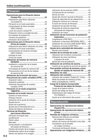 Indice (continuación)
                                                                                 Utilización de los botones USER ..................... 43
      Filmación                                                                  Compensación de contraluz ............................ 43
  Operaciones para la filmación básica                                           Barras de color ................................................ 43
     (Tarjeta P2)............................................. 22                Ajuste del volumen durante la filmación .......... 44
      Preparación para filmar utilizando                                         Copia de seguridad de las grabaciones .......... 44
         una tarjeta P2 .............................................. 22        Grabación continua en 2 ranuras .................... 46
      Filmación en el modo automático .................... 22                    Función de marcas de filmación ...................... 46
      Comprobación de fotos tomadas                                              Grabación de apuntes de texto ....................... 46
         (REC CHECK) ............................................. 23            Búsqueda de escenas específicas
      Luces de acceso a tarjeta P2 .......................... 23                    (búsqueda de imágenes) ............................. 47
      Protección contra un posible borrado .............. 23                     Grabación de índice ........................................ 47
      Formateado de tarjetas P2 .............................. 24             Utilización de las funciones de grabación
      Tiempos de grabación ..................................... 24                especiales .............................................. 47
      Extracción de la tarjeta P2 .............................. 25              Pregrabación (PRE REC) ................................ 47
  Operaciones para la filmación básica                                           Grabación a intervalos (INTERVAL REC) ....... 48
     (Cinta de casete) ................................... 26                    Grabación de una toma (ONE-SHOT REC) ... 48
      Preparación para filmar utilizando una cinta ... 26                        Grabación en bucle (LOOP REC) ................... 49
      Filmación en el modo automático .................... 26                 Ajuste de la velocidad del obturador.......... 50
      Comprobación de escenas tomadas                                            Barrido sincronizado........................................ 51
         (REC CHECK) ............................................. 27         Cambio de la entrada de audio ................... 52
      Extraiga la cinta ............................................... 27       Utilización del micrófono incorporado ............. 52
      Cintas de casete .............................................. 28         Utilización de otros micrófonos
  Utilización de tarjetas de memoria                                                y equipos de audio ...................................... 52
       SD/SDHC ............................................... 29                Ajuste del nivel de grabación........................... 53
      Instalación y extracción de la tarjeta                                  Utilización de archivos de escena .............. 54
         de memoria SD ........................................... 29            Cambio de los ajustes de archivos de escena ... 54
      Formateado de tarjeta de memoria SD ........... 29                      Para guardar archivos de escenas y otros
      Precauciones en el uso de las tarjetas                                       ajustes en tarjetas de memoria SD ....... 56
         de memoria SD ........................................... 30         Metadatos de clips ....................................... 57
  Utilización de la función del zoom .............. 31                        Utilización del contador ............................... 59
  Frecuencias de cuadro variables (VFR) ..... 32                                 Indicador del contador (Tarjeta P2 / Cinta) ...... 59
      Grabación nativa ............................................. 33          Modo de parada de memoria (Cinta) .............. 59
      Grabación estándar ......................................... 33            Modo preestablecido 1394TC ......................... 60
      Utilizando frecuencias de cuadros                                       Carga de la batería incorporada/
         variables (VFR) ........................................... 34           Puesta de los datos de tiempo ............ 61
  Filmación en el modo progresivo                                                Carga de la batería interna ............................. 61
      1080i/576i ............................................... 35              Ajuste del código de tiempo ............................ 61
  Filmación en el modo manual ..................... 36                           Especificación del código de tiempo
      Cambio al modo manual ................................ 36                    (TC PRESET) .............................................. 61
      Enfoque manual .............................................. 36           Ajuste de la información del usuario ............... 62
      Utilización de la ayuda de enfoque .................. 36
      Ajustes de iris .................................................. 37    Reproducción
      Ajuste de la ganancia ...................................... 37
                                                                              Operaciones de reproducción básica
      Ajustes de la intensidad de la luz .................... 37
                                                                                  (Tarjeta P2)............................................. 64
      Ajuste del balance de blancos ......................... 38
                                                                              Operaciones de reproducción básica
  Técnicas de filmación
                                                                                  (Cinta) .................................................... 65
      para temas diferentes ........................... 40
                                                                              Pantalla de imágenes miniatura .................. 66
      Filmación de ángulo bajo ................................ 40
                                                                                 Operaciones básicas con pantalla
      Autofilmación .................................................. 40
                                                                                   de imágenes miniatura ................................ 66
      Patrón cebra ................................................... 41
                                                                                 Adición de marcas de filmación a los clips ...... 68
      Marcador ......................................................... 41
                                                                                 Cancelación de la pantalla
      Comprobación y visualización
                                                                                   de imagen miniatura .................................... 68
         del estado de filmación................................ 42
                                                                                 Funciones de filmación directa ........................ 68
      Cambio del tamaño de la imagen .................... 42
                                                                              Operaciones con imágenes miniatura........ 69
      Estabilizador óptico de la imagen .................... 43
      Adición de efectos en la imagen...................... 43
S-3
 