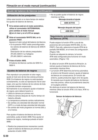 Filmación en el modo manual (continuación)

   Ajuste del balance de blancos (continuación)

   Utilización de los preajustes                         • No se puede ajustar el balance de negros
                                                           mientras se filma.
  Utilice esta función si no tiene tiempo de realizar                Mensaje durante el ajuste
  los ajustes de balance de blancos.
                                                                            ABB ACTIVE
  1 Si la cámara está en el modo automático,                       Mensaje después del ajuste
       utilice el conmutador AUTO/MANUAL
       para cambiar al modo manual                                           ABB END
       ( en el visor y en el LCD se apaga).

  2 Sitúe el conmutador WHITE BAL en la                  Seguimiento automático de balance
                                                         de blancos (ATW)
       posición PRST.
       Aparece el valor actual del balance de blancos.   Puede asignar la función ATW a una de las
       • En la posición PRST están preconfigurados       posiciones del conmutador WHITE BAL (A, B o
         los valores de balance de blancos de 3200 K     PRST). Para ello, seleccione el ajuste ATW de la
         y 5600 K.                                       pantalla SW MODE, en el menú de configuración.
         Descripción de los valores preajustados:        (Página 108)
         (P3.2K) 3200 K: luz halógena                    Cuando se adquiere la cámara, la función
         (P5.6K) 5600 K: exteriores                      ATW está configurada para funcionar en modo
                                                         automático. (Página 110)
  3 Pulse el botón AWB.
       El balance de blancos cambia de 3200 K a          Si utiliza la función ATW durante la filmación, la
       5600 K.                                           cámara ajusta el balance de blancos de forma
                                                         automática mientras filma.
   Ajustes de balance de negros                          • La función ATW determina de forma automática
                                                           el entorno de filmación actual y ajusta el balance
  Para reproducir con precisión el color negro,            de blancos en consecuencia. En función del
  ajuste el nivel cero de los tres colores primarios       entorno, puede producirse algún error de ajuste.
  RGB. Si el balance de negros no está ajustado            Si necesita que el ajuste del balance de blancos
  correctamente, no sólo se reproducirá mal el color       sea más preciso, utilice el procedimiento descrito
  negro, sino que los matices de los colores de toda       en la página anterior.
  la pantalla también empeorarán.                        No obstruya el sensor de balance de blancos
  Normalmente no es necesario ajustar el balance         mientras utilice la función ATW; si lo hace, ATW no
  de negros, pero deberá hacerlo si:                     funcionará.
  • Utiliza la cámara por primera vez.
  • Utiliza la cámara después de mucho tiempo sin                Sensor de balance de blancos
    haberla utilizado.
  • La temperatura ambiente cambia radicalmente.
  • Se cambia a la velocidad del obturador normal
    (OFF) o a modo de baja velocidad del obturador.
  • Se cambia del modo progresivo al normal (50i) y
    a la inversa.

  Para ajustar el balance de blancos de forma
  automática, pulse el botón AWB. Para ajustar el
  balance de negros, mantenga pulsado el botón
  AWB.

  • Realice las preparaciones necesarias cuando
    ajuste el balance de blancos por primera vez
    pulsando el botón AWB.

S-39
 