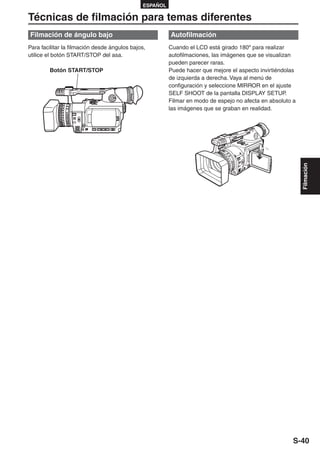 ESPAÑOL

Técnicas de filmación para temas diferentes
Filmación de ángulo bajo                                 Autofilmación
Para facilitar la filmación desde ángulos bajos,         Cuando el LCD está girado 180º para realizar
utilice el botón START/STOP del asa.                     autofilmaciones, las imágenes que se visualizan
                                                         pueden parecer raras.
        Botón START/STOP                                 Puede hacer que mejore el aspecto invirtiéndolas
                                                         de izquierda a derecha. Vaya al menú de
                                                         configuración y seleccione MIRROR en el ajuste
                                                         SELF SHOOT de la pantalla DISPLAY SETUP.
                                                         Filmar en modo de espejo no afecta en absoluto a
                                                         las imágenes que se graban en realidad.




                                                                                                            Filmación




                                                                                                        S-40
 