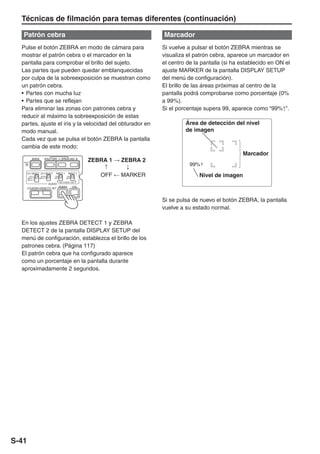 Técnicas de filmación para temas diferentes (continuación)

   Patrón cebra                                                              Marcador
  Pulse el botón ZEBRA en modo de cámara para                                Si vuelve a pulsar el botón ZEBRA mientras se
  mostrar el patrón cebra o el marcador en la                                visualiza el patrón cebra, aparece un marcador en
  pantalla para comprobar el brillo del sujeto.                              el centro de la pantalla (si ha establecido en ON el
  Las partes que pueden quedar emblanquecidas                                ajuste MARKER de la pantalla DISPLAY SETUP
  por culpa de la sobreexposición se muestran como                           del menú de configuración).
  un patrón cebra.                                                           El brillo de las áreas próximas al centro de la
  • Partes con mucha luz                                                     pantalla podrá comprobarse como porcentaje (0%
  • Partes que se reflejan                                                   a 99%).
  Para eliminar las zonas con patrones cebra y                               Si el porcentaje supera 99, aparece como “99%↑”.
  reducir al máximo la sobreexposición de estas
  partes, ajuste el iris y la velocidad del obturador en                              Área de detección del nivel
  modo manual.                                                                        de imagen
  Cada vez que se pulsa el botón ZEBRA la pantalla
  cambia de este modo:
                                                                                                             Marcador
   RESET
            BARS         SHUTTER        SPEED SEL
                                                         ZEBRA 1 → ZEBRA 2
                                                             ↑      ↓
       CH 1 SELECT CH 2 SELECT
         INT(L)
       INPUT 1
                     INT(R)
                   INPUT 2
                                  INPUT 1
                                  ON
                                 OFF
                                               INPUT 2
                                              ON
                                             OFF
                                                            OFF ← MARKER                    Nivel de imagen
       INPUT 2
                                       MIC POWER +48V
                              AUDIO
                                       ZEBRA       OIS
       COUNTER RESET/TC SET



                                                                             Si se pulsa de nuevo el botón ZEBRA, la pantalla
                                                                             vuelve a su estado normal.

  En los ajustes ZEBRA DETECT 1 y ZEBRA
  DETECT 2 de la pantalla DISPLAY SETUP del
  menú de configuración, establezca el brillo de los
  patrones cebra. (Página 117)
  El patrón cebra que ha configurado aparece
  como un porcentaje en la pantalla durante
  aproximadamente 2 segundos.




S-41
 