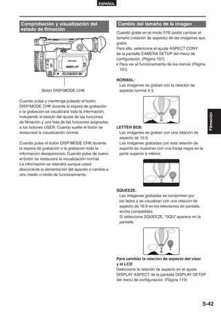 ESPAÑOL




Comprobación y visualización del                       Cambio del tamaño de la imagen
estado de filmación
                                                       Cuando grabe en el modo 576i podrá cambiar el
                                                       tamaño (relación de aspecto) de las imágenes que
                                                       grabe.
                                                       Para ello, seleccione el ajuste ASPECT CONV
                                                       de la pantalla CAMERA SETUP del menú de
                                                       configuración. (Página 107)
                                                       • Para ver el funcionamiento de los menús (Página
                                                         101)

                                                       NORMAL:
                                                        Las imágenes se graban con la relación de
            Botón DISP/MODE CHK                         aspecto normal 4:3.

Cuando pulse y mantenga pulsado el botón
DISP/MODE CHK durante la espera de grabación
o la grabación se visualizará toda la información,




                                                                                                           Filmación
incluyendo el estado del ajuste de las funciones
de filmación y una lista de las funciones asignadas
a los botones USER. Cuando suelte el botón se          LETTER BOX:
restaurará la visualización normal.                     Las imágenes se graban con una relación de
                                                        aspecto de 16:9.
Cuando pulse el botón DISP/MODE CHK durante             Las imágenes grabadas con esta relación de
la espera de grabación o la grabación toda la           aspecto se muestran con una franja negra en la
información desaparecerá. Cuando pulse de nuevo         parte superior e inferior.
el botón se restaurará la visualización normal.
La información se retendrá aunque usted
desconecte la alimentación del aparato o cambie a
otro medio o modo de funcionamiento.



                                                       SQUEEZE:
                                                        Las imágenes grabadas se comprimen por
                                                        los lados y se visualizan con una relación de
                                                        aspecto de 16:9 en los televisores de pantalla
                                                        ancha compatibles.
                                                        Si selecciona SQUEEZE, “SQU” aparece en la
                                                        pantalla.




                                                       Para cambiar la relación de aspecto del visor
                                                       y el LCD
                                                       Seleccione la relación de aspecto en el ajuste
                                                       DISPLAY ASPECT de la pantalla DISPLAY SETUP
                                                       del menú de configuración. (Página 119)




                                                                                                         S-42
 
